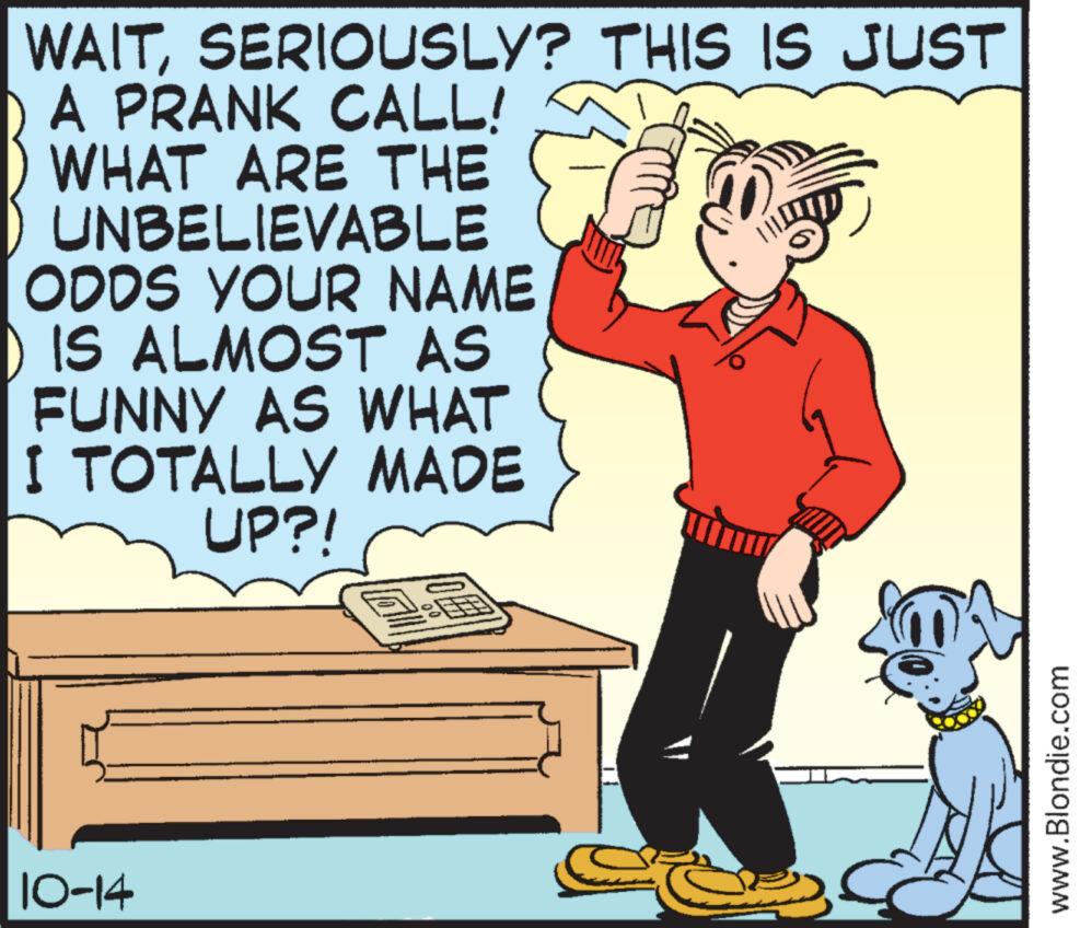 Rectangle OCR: WAITSERIOUSLY? THIS IS JUST A PRANK CALL! WHAT ARE THE UNBELIEVABLE ODDS YOUR NAME ) IS ALMOST AS FUNNY AS WHAT I TOTALLY MADE UP?! 10-14 Oll © € ???? www.Blondie.com WAITSERIOUSLY ? THIS IS JUST A PRANK CALL ! WHAT ARE THE UNBELIEVABLE ODDS YOUR NAME ) IS ALMOST AS FUNNY AS WHAT I TOTALLY MADE UP ?! 10-14 Oll © € ???? www.Blondie.com