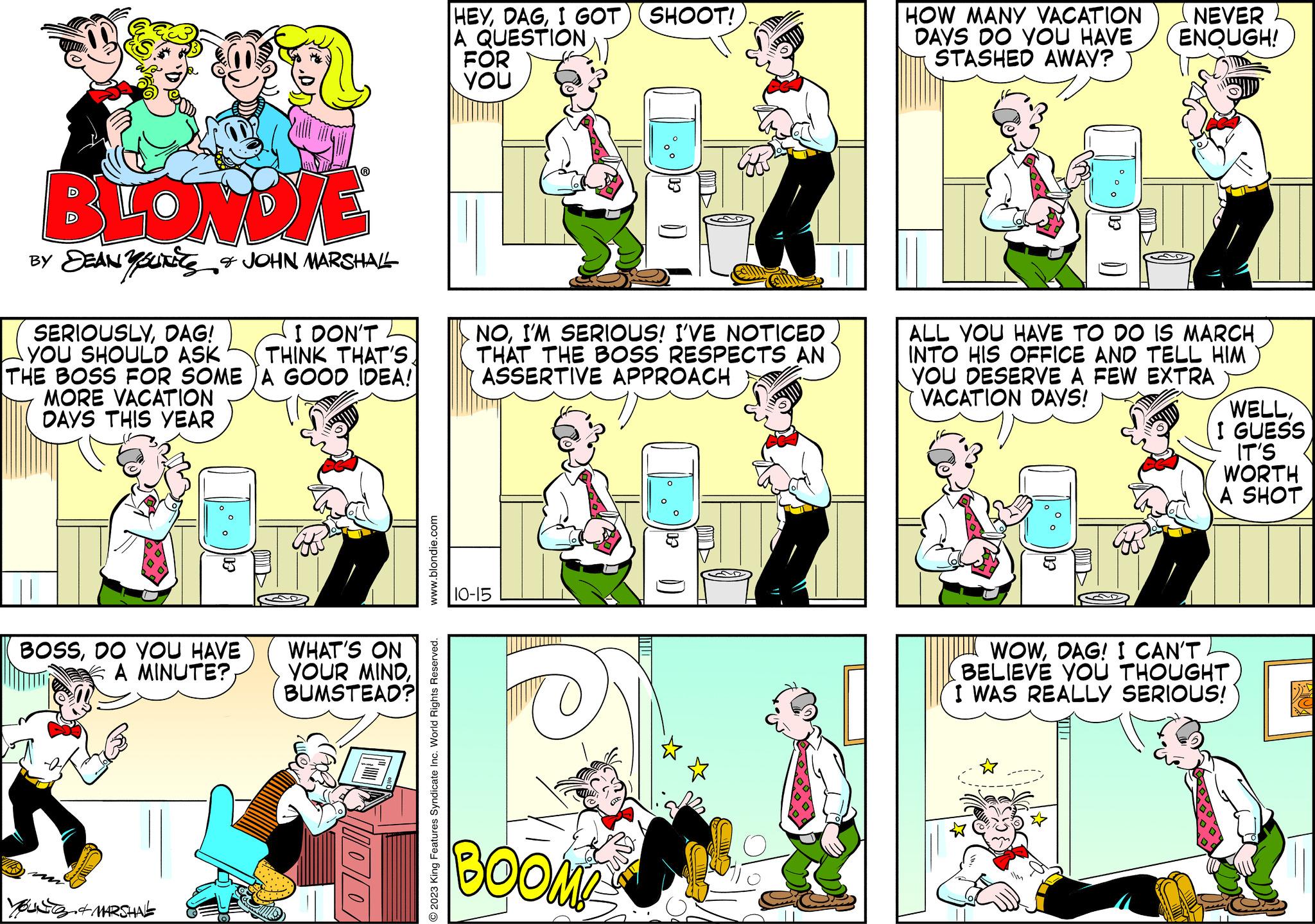 Font OCR: BLONDIE BY SEANSUN & JOHN MARSHALL SERIOUSLYDAG! I DON'T YOU SHOULD ASK THINK THAT'S. THE BOSS FOR SOME JA GOOD IDEA! MORE VACATION DAYS THIS YEAR BOSSDO YOU HAVE A MINUTE? & MARSHAL WHAT'S ON YOUR MINDBUMSTEAD? 1100 www.blondie.com O2023 King Features Syndicate Inc. World Rights Reserved. HEYI GOT SHOOT! A QUESTION FOR YOU NOI'M SERIOUS! I'VE NOTICED THAT THE BOSS RESPECTS AN ASSERTIVE APPROACH 10-15 TO BOOM! 03 at HOW MANY VACATION DAYS DO YOU HAVE STASHED AWAY? NEVER ENOUGH! ALL YOU HAVE TO DO IS MARCH INTO HIS OFFICE AND TELL HIM YOU DESERVE A FEW EXTRA VACATION DAYS! WELLI GUESS IT'S WORTH A SHOT WOWDAG! I CAN'T BELIEVE YOU THOUGHT I WAS REALLY SERIOUS! ? BLONDIE BY SEANSUN & JOHN MARSHALL SERIOUSLYDAG ! I DON'T YOU SHOULD ASK THINK THAT'S . THE BOSS FOR SOME JA GOOD IDEA ! MORE VACATION DAYS THIS YEAR BOSSDO YOU HAVE A MINUTE ? & MARSHAL WHAT'S ON YOUR MINDBUMSTEAD ? 1100 www.blondie.com O2023 King Features Syndicate Inc. World Rights Reserved . HEYI GOT SHOOT ! A QUESTION FOR YOU NOI'M SERIOUS ! I'VE NOTICED THAT THE BOSS RESPECTS AN ASSERTIVE APPROACH 10-15 TO BOOM ! 03 at HOW MANY VACATION DAYS DO YOU HAVE STASHED AWAY ? NEVER ENOUGH ! ALL YOU HAVE TO DO IS MARCH INTO HIS OFFICE AND TELL HIM YOU DESERVE A FEW EXTRA VACATION DAYS ! WELLI GUESS IT'S WORTH A SHOT WOWDAG ! I CAN'T BELIEVE YOU THOUGHT I WAS REALLY SERIOUS ! ?