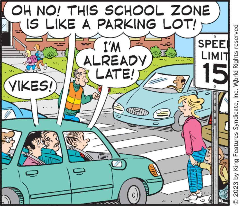 Mode of transport OCR: OH NO! THIS SCHOOL ZONE IS LIKE A PARKING LOT! VIKES! I'M ALREADY LATE! CHID Vies 22: SPEE LIMIT 15 © 2023 by King Features SyndicateInc. World Rights reserved OH NO ! THIS SCHOOL ZONE IS LIKE A PARKING LOT ! VIKES ! I'M ALREADY LATE ! CHID Vies 22 : SPEE LIMIT 15 © 2023 by King Features SyndicateInc. World Rights reserved