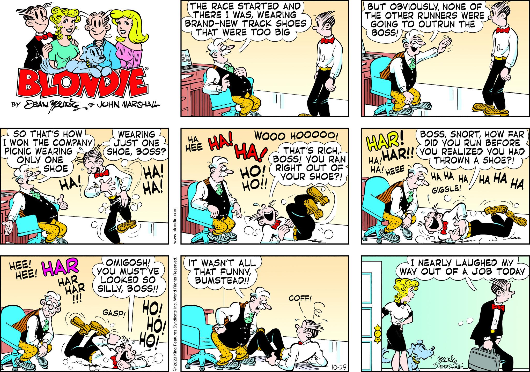 Art OCR: BLONDIE BY DEAN YOUTES & JOHN MARSHALL SO THAT'S HOW I WON THE COMPANY) PICNIC WEARING ONLY ONE SHOE HA! HEE! HEE! HAR HAR HAR !!! WEARING JUST ONE SHOEBOSS? HA! HA! OMIGOSH! YOU MUST VE LOOKED SO SILLYBOSS!! HOI GASP! HO! www.blondie.com O2023 King Features Syndicate Inc. World Rights Reserved. THE RACE STARTED AND THERE I WASWEARING BRAND-NEW TRACK SHOES THAT WERE TOO BIG WOOO HOOOOO! THAT'S RICHBOSS! YOU RAN RIGHT OUT OF YOUR SHOE?! HA HA! HEE HAS S HO! HO!! IT WASN'T ALL THAT FUNNYBUMSTEAD!! COFF! 10-29 BUT OBVIOUSLYNONE OF THE OTHER RUNNERS WERE GOING TO OUTRUN THE BOSS! BOSSHOW FAR DID YOU RUN BEFORE HAR!! YOU REALIZED YOU HAD THROWN A SHOE?! HEEE HAR! HA! HA! HA HA HA HA HA GIGGLE! I NEARLY LAUGHED MY WAY OUT OF A JOB TODAY YOUNC + MARSHALL P HA 7 BLONDIE BY DEAN YOUTES & JOHN MARSHALL SO THAT'S HOW I WON THE COMPANY ) PICNIC WEARING ONLY ONE SHOE HA ! HEE ! HEE ! HAR HAR HAR !!! WEARING JUST ONE SHOEBOSS ? HA ! HA ! OMIGOSH ! YOU MUST VE LOOKED SO SILLYBOSS !! HOI GASP ! HO ! www.blondie.com O2023 King Features Syndicate Inc. World Rights Reserved . THE RACE STARTED AND THERE I WASWEARING BRAND - NEW TRACK SHOES THAT WERE TOO BIG WOOO HOOOOO ! THAT'S RICHBOSS ! YOU RAN RIGHT OUT OF YOUR SHOE ?! HA HA ! HEE HAS S HO ! HO !! IT WASN'T ALL THAT FUNNYBUMSTEAD !! COFF ! 10-29 BUT OBVIOUSLYNONE OF THE OTHER RUNNERS WERE GOING TO OUTRUN THE BOSS ! BOSSHOW FAR DID YOU RUN BEFORE HAR !! YOU REALIZED YOU HAD THROWN A SHOE ?! HEEE HAR ! HA ! HA ! HA HA HA HA HA GIGGLE ! I NEARLY LAUGHED MY WAY OUT OF A JOB TODAY YOUNC + MARSHALL P HA 7