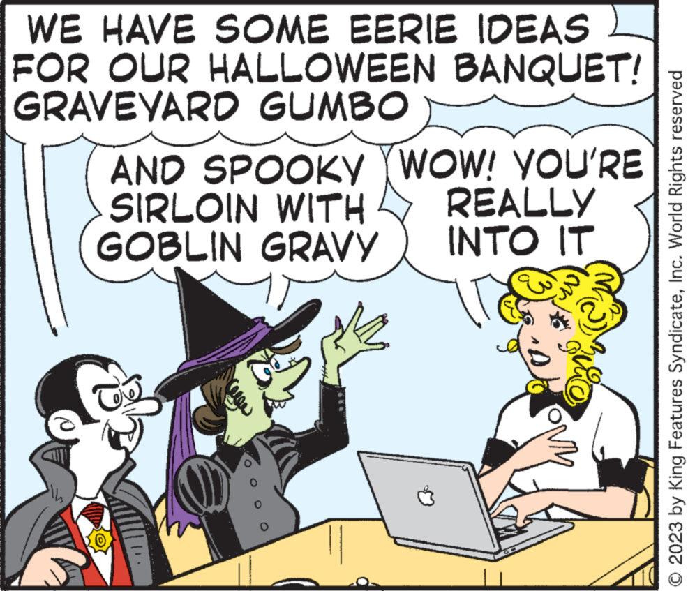 Humour OCR: WE HAVE SOME EERIE IDEAS FOR OUR HALLOWEEN BANQUET! GRAVEYARD GUMBO AND SPOOKY YWOW! YOU'RE SIRLOIN WITH GOBLIN GRAVY (0000) yox REALLY INTO IT © 2023 by King Features SyndicateInc. World Rights reserved WE HAVE SOME EERIE IDEAS FOR OUR HALLOWEEN BANQUET ! GRAVEYARD GUMBO AND SPOOKY YWOW ! YOU'RE SIRLOIN WITH GOBLIN GRAVY ( 0000 ) yox REALLY INTO IT © 2023 by King Features SyndicateInc. World Rights reserved