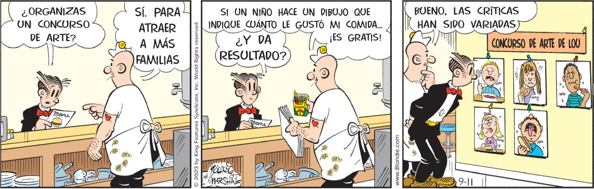 Art OCR: ¿ORGANIZAS UN CONCURSO DE ARTE? menu Sí. PARAL ATRAER A MÁS FAMILIAS cl © 2023 by King Features SyndicateInc. World Rights reserved SI UN NIÑO HACE UN DIBUJO QUE INDIQUE CUANTO LE GUSTÓ MI COMIDA... ¡ES GRATIS! ¿Y DA RESULTADO? YOLING MARSHAL menu Crayons www.Blondie.com BUENOLAS CRÍTICAS HAN SIDO VARIADAS) 9-11 CONCURSO DE ARTE DE LOU NGAN Clivia 8 Emma Justin Nate 8 M ¿ ORGANIZAS UN CONCURSO DE ARTE ? menu Sí . PARAL ATRAER A MÁS FAMILIAS cl © 2023 by King Features SyndicateInc. World Rights reserved SI UN NIÑO HACE UN DIBUJO QUE INDIQUE CUANTO LE GUSTÓ MI COMIDA ... ¡ ES GRATIS ! ¿ Y DA RESULTADO ? YOLING MARSHAL menu Crayons www.Blondie.com BUENOLAS CRÍTICAS HAN SIDO VARIADAS ) 9-11 CONCURSO DE ARTE DE LOU NGAN Clivia 8 Emma Justin Nate 8 M