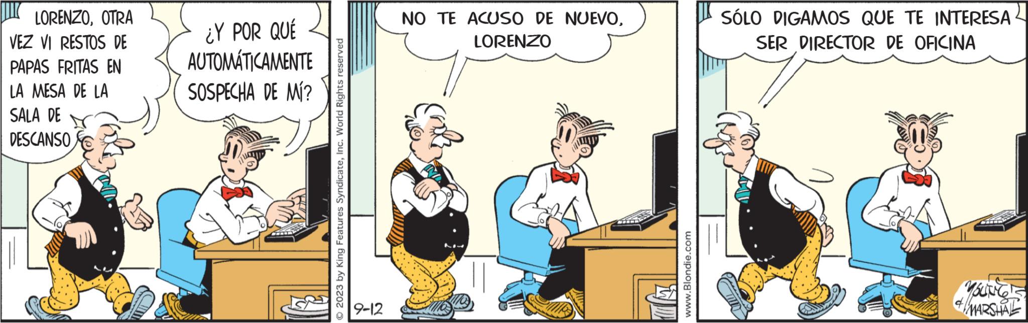 Font OCR: LORENZOOTRA VEZ VI RESTOS DE PAPAS FRITAS EN LA MESA DE LA SALA DE DESCANSO ¿Y POR QUÉ AUTOMÁTICAMENTE SOSPECHA DE MÍ? 2023 by King Features SyndicateInc. World Rights reserved 9-12 NO TE ACUSO DE NUEVOLORENZO www.Blondie.com SÓLO DIGAMOS QUE TE INTERESA SER DIRECTOR DE OFICINA YOUNG MARSHAL & LORENZOOTRA VEZ VI RESTOS DE PAPAS FRITAS EN LA MESA DE LA SALA DE DESCANSO ¿ Y POR QUÉ AUTOMÁTICAMENTE SOSPECHA DE MÍ ? 2023 by King Features SyndicateInc. World Rights reserved 9-12 NO TE ACUSO DE NUEVOLORENZO www.Blondie.com SÓLO DIGAMOS QUE TE INTERESA SER DIRECTOR DE OFICINA YOUNG MARSHAL &