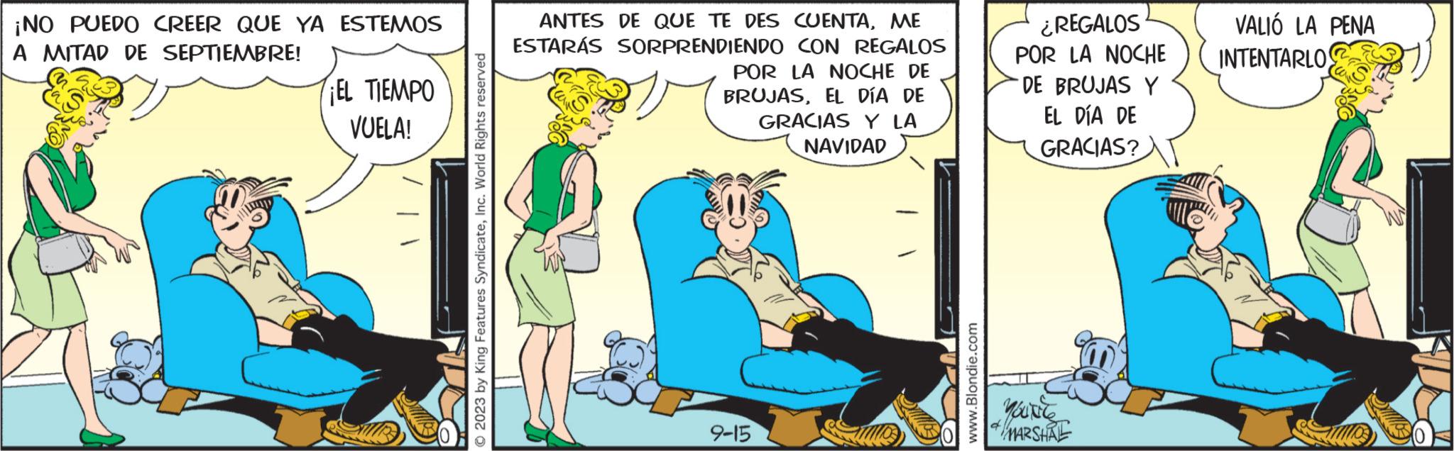 Humour OCR: ¡NO PUEDO CREER QUE YA ESTEMOS A MITAD DE SEPTIEMBRE! ¡EL TIEMPO VUELA! © 2023 by King Features SyndicateInc. World Rights reserved ANTES DE QUE TE DES CUENTAME ESTARÁS SORPRENDIENDO CON REGALOS POR LA NOCHE DE BRUJASEL DÍA DE GRACIAS Y LA NAVIDAD 9-15 www.Blondie.com ¿REGALOS POR LA NOCHE DE BRUJAS Y EL DÍA DE GRACIAS? you're * MARSHAE VALIÓ LA PENA INTENTARLOS ¡ NO PUEDO CREER QUE YA ESTEMOS A MITAD DE SEPTIEMBRE ! ¡ EL TIEMPO VUELA ! © 2023 by King Features SyndicateInc. World Rights reserved ANTES DE QUE TE DES CUENTAME ESTARÁS SORPRENDIENDO CON REGALOS POR LA NOCHE DE BRUJASEL DÍA DE GRACIAS Y LA NAVIDAD 9-15 www.Blondie.com ¿ REGALOS POR LA NOCHE DE BRUJAS Y EL DÍA DE GRACIAS ? you're * MARSHAE VALIÓ LA PENA INTENTARLOS