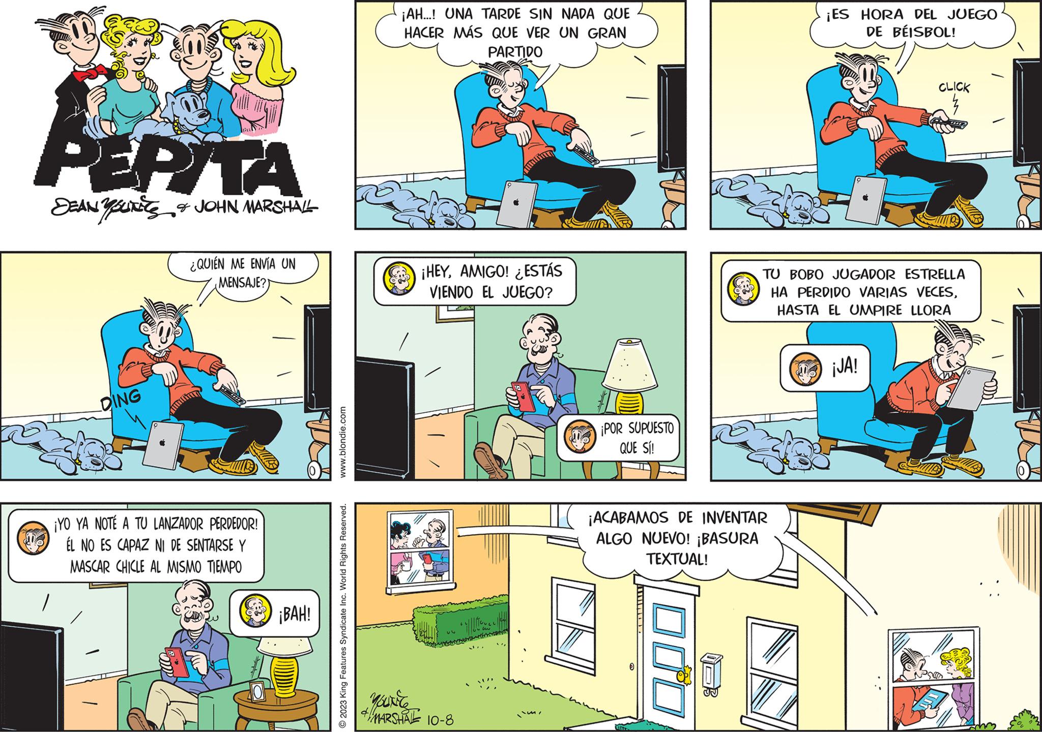 Illustration OCR: PEPITA DEAN YOUNES & JOHN MARSHALL DING ¿QUIÉN ME ENVÍA UN MENSAJE?) ¡YO YA NOTÉ A TU LANZADOR PERDEDOR! ÉL NO ES CAPAZ NI DE SENTARSE Y MASCAR CHICLE AL MISMO TIEMPO ¡BAH! www.blondie.com 2023 King Features Syndicate Inc. World Rights Reserved. ¡AH...! UNA TARDE SIN NADA QUE HACER MÁS QUE VER UN GRAN PARTIDO ¡HEYAMIGO! ESTÁS VIENDO EL JUEGO? you're 4 MARSHAL 10-8 | || | I`m¡POR SUPUESTO QUE SÍ! ¡ACABAMOS DE INVENTAR ALGO NUEVO! ¡BASURA TEXTUAL! 000 ¡ES HORA DEL JUEGO DE BÉISBOL! TU BOBO JUGADOR ESTRELLA HA PERDIDO VARIAS VECESHASTA EL UMPIRE LLORA CLICK ¡JA! PEPITA DEAN YOUNES & JOHN MARSHALL DING ¿ QUIÉN ME ENVÍA UN MENSAJE ? ) ¡ YO YA NOTÉ A TU LANZADOR PERDEDOR ! ÉL NO ES CAPAZ NI DE SENTARSE Y MASCAR CHICLE AL MISMO TIEMPO ¡ BAH ! www.blondie.com 2023 King Features Syndicate Inc. World Rights Reserved . ¡ AH ... ! UNA TARDE SIN NADA QUE HACER MÁS QUE VER UN GRAN PARTIDO ¡ HEYAMIGO ! ESTÁS VIENDO EL JUEGO ? you're 4 MARSHAL 10-8 | || | I`m¡ POR SUPUESTO QUE SÍ ! ¡ ACABAMOS DE INVENTAR ALGO NUEVO ! ¡ BASURA TEXTUAL ! 000 ¡ ES HORA DEL JUEGO DE BÉISBOL ! TU BOBO JUGADOR ESTRELLA HA PERDIDO VARIAS VECESHASTA EL UMPIRE LLORA CLICK ¡ JA !