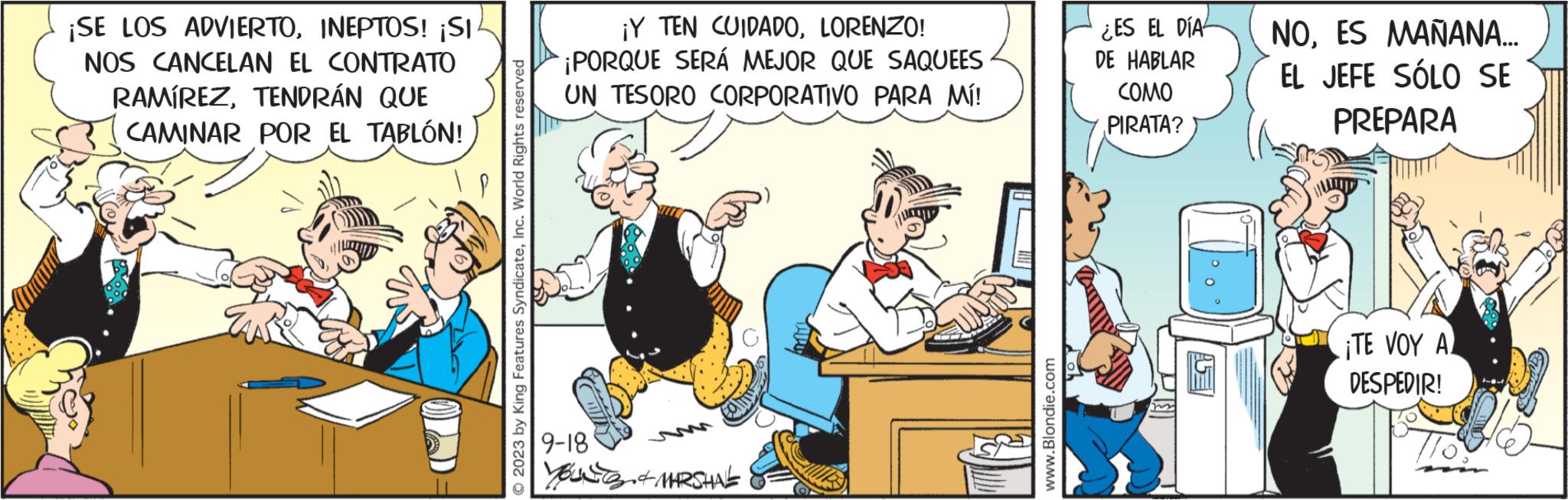 Pleased OCR: ¡SE LOS ADVIERTOINEPTOS! ¡SI NOS CANCELAN EL CONTRATO RAMÍREZTENDRÁN QUE CAMINAR POR EL TABLÓN! © 2023 by King Features SyndicateInc. World Rights reserved ¡Y TEN CUIDADOLORENZO! ¡PORQUE SERÁ MEJOR QUE SAQUEES UN TESORO CORPORATIVO PARA MÍ! 9-18 Yousa MARSHALL www.Blondie.com ES EL DIA DE HABLAR COMO PIRATA? NOES MAÑANA... EL JEFE SÓLO SE PREPARA ¡TE VOY A DESPEDIR! ¡ SE LOS ADVIERTOINEPTOS ! ¡ SI NOS CANCELAN EL CONTRATO RAMÍREZTENDRÁN QUE CAMINAR POR EL TABLÓN ! © 2023 by King Features SyndicateInc. World Rights reserved ¡ Y TEN CUIDADOLORENZO ! ¡ PORQUE SERÁ MEJOR QUE SAQUEES UN TESORO CORPORATIVO PARA MÍ ! 9-18 Yousa MARSHALL www.Blondie.com ES EL DIA DE HABLAR COMO PIRATA ? NOES MAÑANA ... EL JEFE SÓLO SE PREPARA ¡ TE VOY A DESPEDIR !