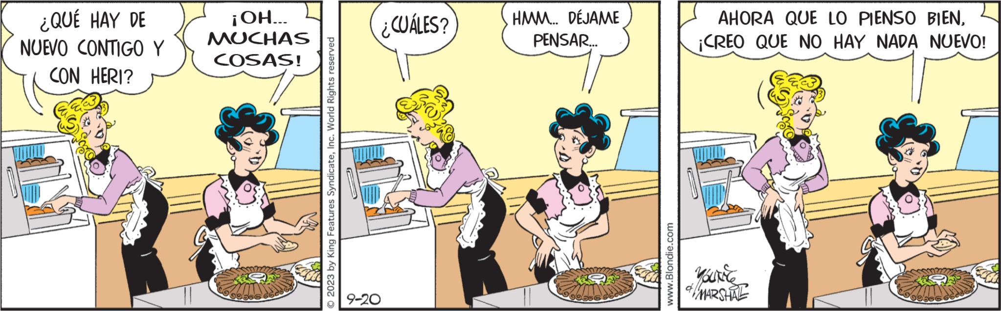 Conversation OCR: ¿QUÉ HAY DE NUEVO CONTIGO Y CON HERI? ¡OH... MUCHAS COSAS! 2023 by King Features SyndicateInc. World Rights reserved ¿CUÁLES? HMM... DÉJAME PENSAR... www.Blondie.com AHORA QUE LO PIENSO BIEN¡CREO QUE NO HAY NADA NUEVO! YOUNEES & MARSHRE ¿ QUÉ HAY DE NUEVO CONTIGO Y CON HERI ? ¡ OH ... MUCHAS COSAS ! 2023 by King Features SyndicateInc. World Rights reserved ¿ CUÁLES ? HMM ... DÉJAME PENSAR ... www.Blondie.com AHORA QUE LO PIENSO BIEN¡ CREO QUE NO HAY NADA NUEVO ! YOUNEES & MARSHRE