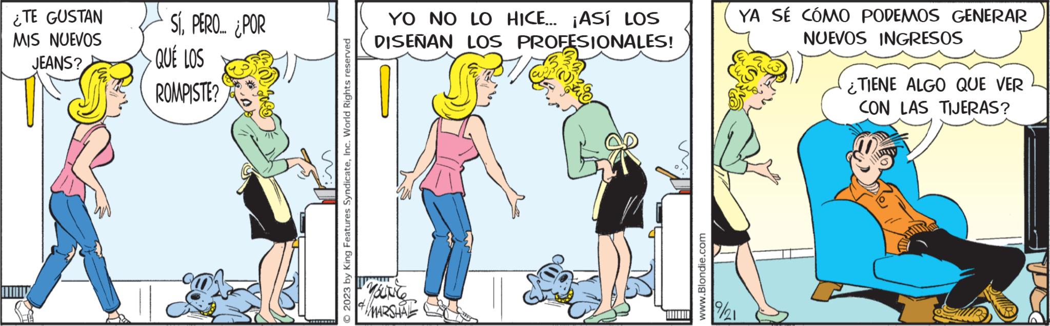 Parallel OCR: ¿TE GUSTAN MIS NUEVOS JEANS? SÍPERO... ¿POR QUÉ LOS ROMPISTE? © 2023 by King Features SyndicateInc. World Rights reserved YO NO LO HICE... ¡ASÍ LOS DISEÑAN LOS PROFESIONALES! YOUNC & MARSHAL www.Blondie.com YA SÉ CÓMO PODEMOS GENERAR NUEVOS INGRESOS 9/21 ¿TIENE ALGO QUE VER CON LAS TIJERAS? ¿ TE GUSTAN MIS NUEVOS JEANS ? SÍPERO ... ¿ POR QUÉ LOS ROMPISTE ? © 2023 by King Features SyndicateInc. World Rights reserved YO NO LO HICE ... ¡ ASÍ LOS DISEÑAN LOS PROFESIONALES ! YOUNC & MARSHAL www.Blondie.com YA SÉ CÓMO PODEMOS GENERAR NUEVOS INGRESOS 9/21 ¿ TIENE ALGO QUE VER CON LAS TIJERAS ?