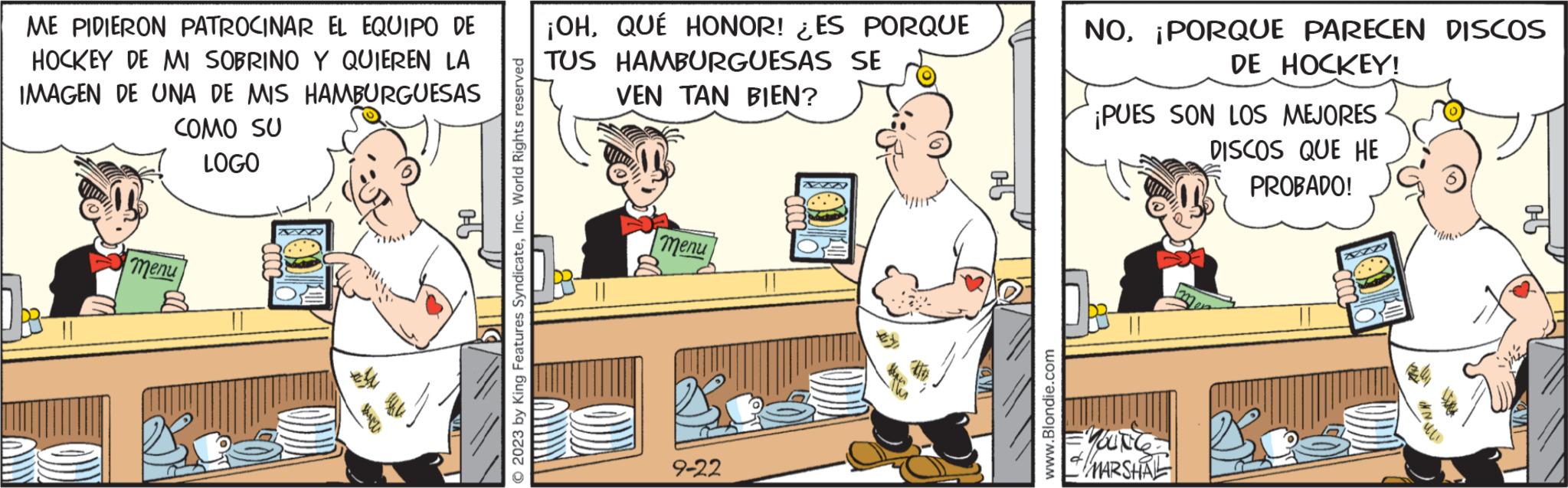 Fictional character OCR: ME PIDIERON PATROCINAR EL EQUIPO DE ¡OHQUÉ HONOR! ES PORQUE HOCKEY DE MI SOBRINO Y QUIEREN LA IMAGEN DE UNA DE MIS HAMBURGUESAS TUS HAMBURGUESAS SE VEN TAN BIEN? COMO SU LOGO menu 1-° 2023 by King Features SyndicateInc. World Rights reserved menu 9-22 www.Blondie.com NO¡PORQUE PARECEN DISCOS DE HOCKEY! ¡PUES SON LOS MEJORES DISCOS QUE HE PROBADO! YOUNG MARSHAL ME PIDIERON PATROCINAR EL EQUIPO DE ¡ OHQUÉ HONOR ! ES PORQUE HOCKEY DE MI SOBRINO Y QUIEREN LA IMAGEN DE UNA DE MIS HAMBURGUESAS TUS HAMBURGUESAS SE VEN TAN BIEN ? COMO SU LOGO menu 1 - ° 2023 by King Features SyndicateInc. World Rights reserved menu 9-22 www.Blondie.com NO¡ PORQUE PARECEN DISCOS DE HOCKEY ! ¡ PUES SON LOS MEJORES DISCOS QUE HE PROBADO ! YOUNG MARSHAL