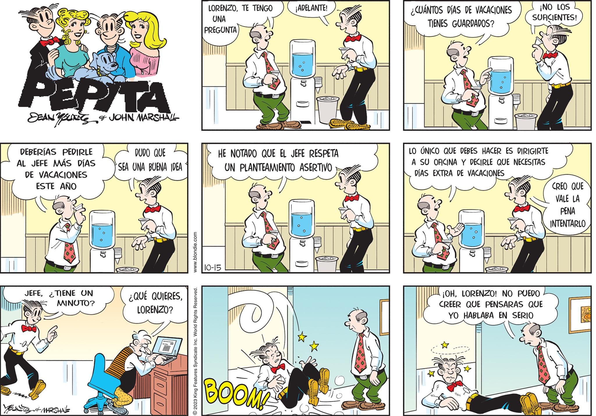 Line OCR: PEPITA DEAN YOUN&JOHN MARSHALL DEBERÍAS PEDIRLE AL JEFE MÁS DÍAS DE VACACIONES ESTE AÑO JEFE¿TIENE UN MINUTO? 5. & MARSHAL 13 DUDO QUE SEA UNA BUENA IDEA ¿QUÉ QUIERESLORENZO? www.blondie.com O2023 King Features Syndicate Inc. World Rights Reserved. LORENZOTE TENGO UNA PREGUNTA HE NOTADO QUE EL JEFE RESPETA UN PLANTEAMIENTO ASERTIVO 10-15 ¡ADELANTE! BOOMP ( * ) ¿CUÁNTOS DÍAS DE VACACIONES TIENES GUARDADOS? EO.. ¡NO LOS SUFICIENTES! LO ÚNICO QUE DEBES HACER ES DIRIGIRTE A SU OFICINA Y DECIRLE QUE NECESITAS DÍAS EXTRA DE VACACIONES ¡OHLORENZO! NO PUEDO CREER QUE PENSARAS QUE YO HABLABA EN SERIO CREO QUE VALE LA PENA INTENTARLO PEPITA DEAN YOUN & JOHN MARSHALL DEBERÍAS PEDIRLE AL JEFE MÁS DÍAS DE VACACIONES ESTE AÑO JEFE¿ TIENE UN MINUTO ? 5. & MARSHAL 13 DUDO QUE SEA UNA BUENA IDEA ¿ QUÉ QUIERESLORENZO ? www.blondie.com O2023 King Features Syndicate Inc. World Rights Reserved . LORENZOTE TENGO UNA PREGUNTA HE NOTADO QUE EL JEFE RESPETA UN PLANTEAMIENTO ASERTIVO 10-15 ¡ ADELANTE ! BOOMP ( * ) ¿ CUÁNTOS DÍAS DE VACACIONES TIENES GUARDADOS ? EO .. ¡ NO LOS SUFICIENTES ! LO ÚNICO QUE DEBES HACER ES DIRIGIRTE A SU OFICINA Y DECIRLE QUE NECESITAS DÍAS EXTRA DE VACACIONES ¡ OHLORENZO ! NO PUEDO CREER QUE PENSARAS QUE YO HABLABA EN SERIO CREO QUE VALE LA PENA INTENTARLO