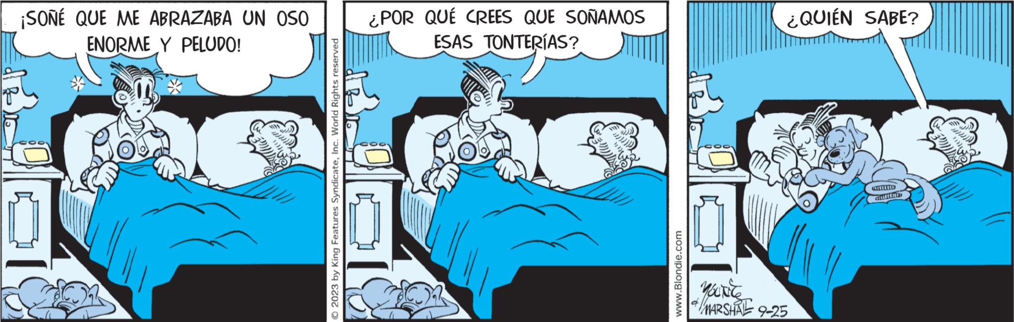 Comics OCR: ¡SOÑÉ QUE ME ABRAZABA UN OSO ENORME Y PELUDO! © 2023 by King Features SyndicateInc. World Rights reserved ¿POR QUÉ CREES QUE SOÑAMOS ESAS TONTERÍAS? www.Blondie.com ¿QUIÉN SABE? YOURC MARSHAL 9-25 CELLECENT ¡ SOÑÉ QUE ME ABRAZABA UN OSO ENORME Y PELUDO ! © 2023 by King Features SyndicateInc. World Rights reserved ¿ POR QUÉ CREES QUE SOÑAMOS ESAS TONTERÍAS ? www.Blondie.com ¿ QUIÉN SABE ? YOURC MARSHAL 9-25 CELLECENT