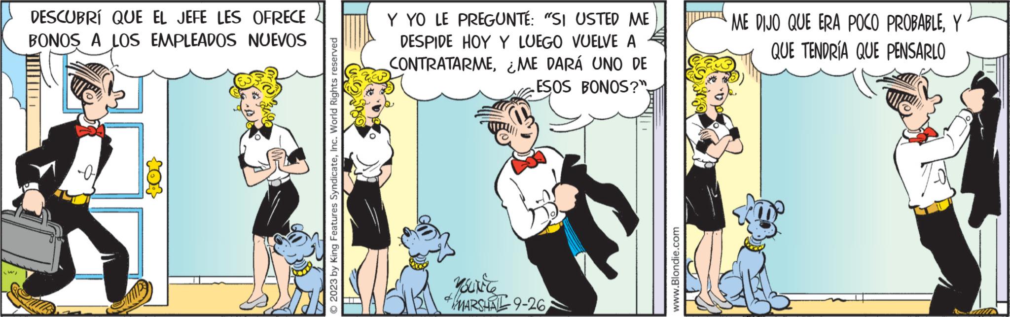 Art OCR: DESCUBRI QUE EL JEFE LES OFRECE BONOS A LOS EMPLEADOS NUEVOS ? 2023 by King Features SyndicateInc. World Rights reserved Y YO LE PREGUNTÉ: "SI USTED ME DESPIDE HOY Y LUEGO VUELVE A CONTRATARME¿ME DARÁ UNO DE ESOS BONOS?" YouNice MARSHAL 9-26 www.Blondie.com ME DIJO QUE ERA POCO PROBABLEY QUE TENDRÍA QUE PENSARLO DESCUBRI QUE EL JEFE LES OFRECE BONOS A LOS EMPLEADOS NUEVOS ? 2023 by King Features SyndicateInc. World Rights reserved Y YO LE PREGUNTÉ : " SI USTED ME DESPIDE HOY Y LUEGO VUELVE A CONTRATARME¿ ME DARÁ UNO DE ESOS BONOS ? " YouNice MARSHAL 9-26 www.Blondie.com ME DIJO QUE ERA POCO PROBABLEY QUE TENDRÍA QUE PENSARLO