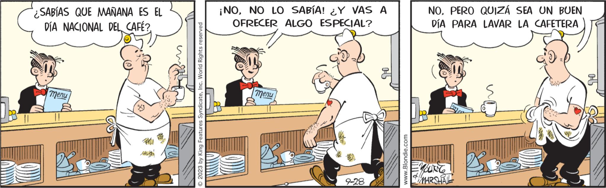 Fiction OCR: ¿SABÍAS QUE MAÑANA ES EL DÍA NACIONAL DEL CAFÉ? menu 2023 by King Features SyndicateInc. World Rights reserved ¡NONO LO SABÍA! ¿Y VAS A OFRECER ALGO ESPECIAL? menu 9-28 www.Blondie.com NOPERO QUIZÁ SEA UN BUEN DÍA PARA LAVAR LA CAFETERA ENUNG MARSHAL ¿ SABÍAS QUE MAÑANA ES EL DÍA NACIONAL DEL CAFÉ ? menu 2023 by King Features SyndicateInc. World Rights reserved ¡ NONO LO SABÍA ! ¿ Y VAS A OFRECER ALGO ESPECIAL ? menu 9-28 www.Blondie.com NOPERO QUIZÁ SEA UN BUEN DÍA PARA LAVAR LA CAFETERA ENUNG MARSHAL