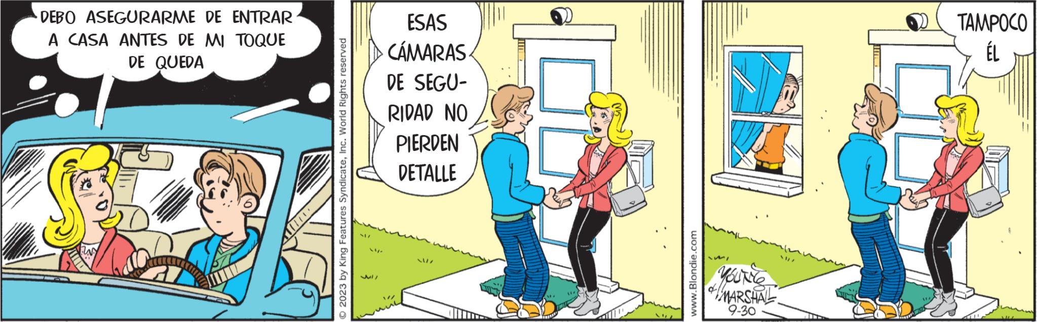 Illustration OCR: DEBO ASEGURARME DE ENTRAR A CASA ANTES DE MI TOQUE DE QUEDA © 2023 by King Features SyndicateInc. World Rights reserved ESAS ·CÁMARAS DE SEGU- RIDAD NO PIERDEN DETALLE -/17 ? ??? MI www.Blondie.com MARSHAL 9-30 4/2 TAMPOCO ÉL DEBO ASEGURARME DE ENTRAR A CASA ANTES DE MI TOQUE DE QUEDA © 2023 by King Features SyndicateInc. World Rights reserved ESAS · CÁMARAS DE SEGU RIDAD NO PIERDEN DETALLE - / 17 ? ??? MI www.Blondie.com MARSHAL 9-30 4/2 TAMPOCO ÉL