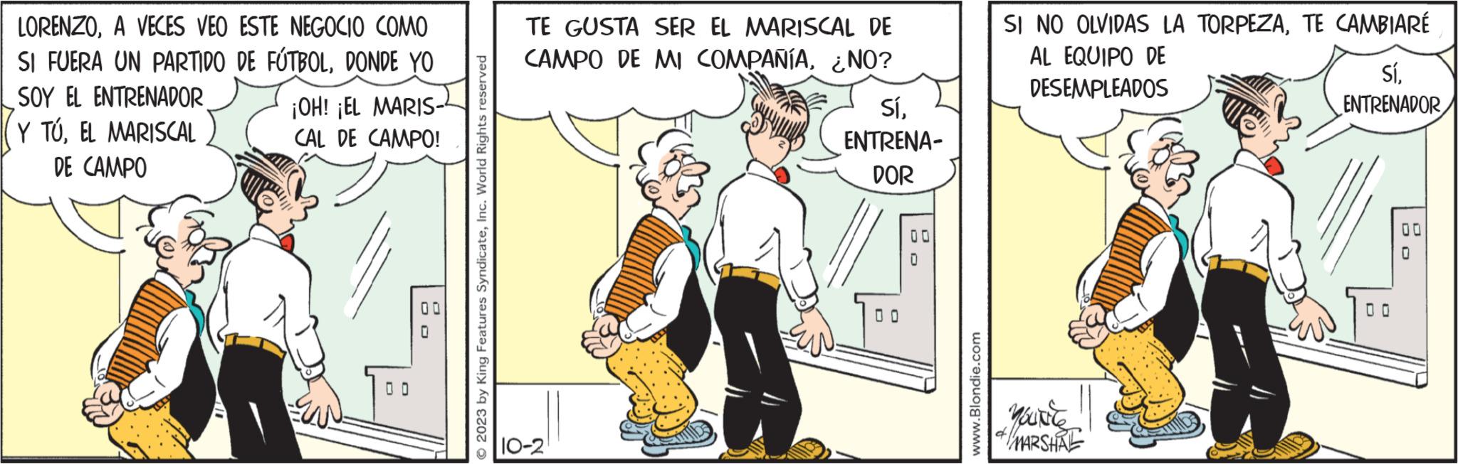 Line OCR: LORENZOA VECES VEO ESTE NEGOCIO COMO SI FUERA UN PARTIDO DE FÚTBOLDONDE YO SOY EL ENTRENADOR Y TÚ. EL MARISCAL DE CAMPO ¡OH! ¡EL MARIS- CAL DE CAMPO! 00 © 2023 by King Features SyndicateInc. World Rights reserved TE GUSTA SER EL MARISCAL DE CAMPO DE MI COMPAÑÍA¿NO? SíENTRENA- DOR 10-2 O OD 00 www.Blondie.com SI NO OLVIDAS LA TORPEZATE CAMBIARÉ AL EQUIPO DE DESEMPLEADOS MOUNTE MARSHAL SíENTRENADOR 00 0 LORENZOA VECES VEO ESTE NEGOCIO COMO SI FUERA UN PARTIDO DE FÚTBOLDONDE YO SOY EL ENTRENADOR Y TÚ . EL MARISCAL DE CAMPO ¡ OH ! ¡ EL MARIS CAL DE CAMPO ! 00 © 2023 by King Features SyndicateInc. World Rights reserved TE GUSTA SER EL MARISCAL DE CAMPO DE MI COMPAÑÍA¿ NO ? SíENTRENA DOR 10-2 O OD 00 www.Blondie.com SI NO OLVIDAS LA TORPEZATE CAMBIARÉ AL EQUIPO DE DESEMPLEADOS MOUNTE MARSHAL SíENTRENADOR 00 0