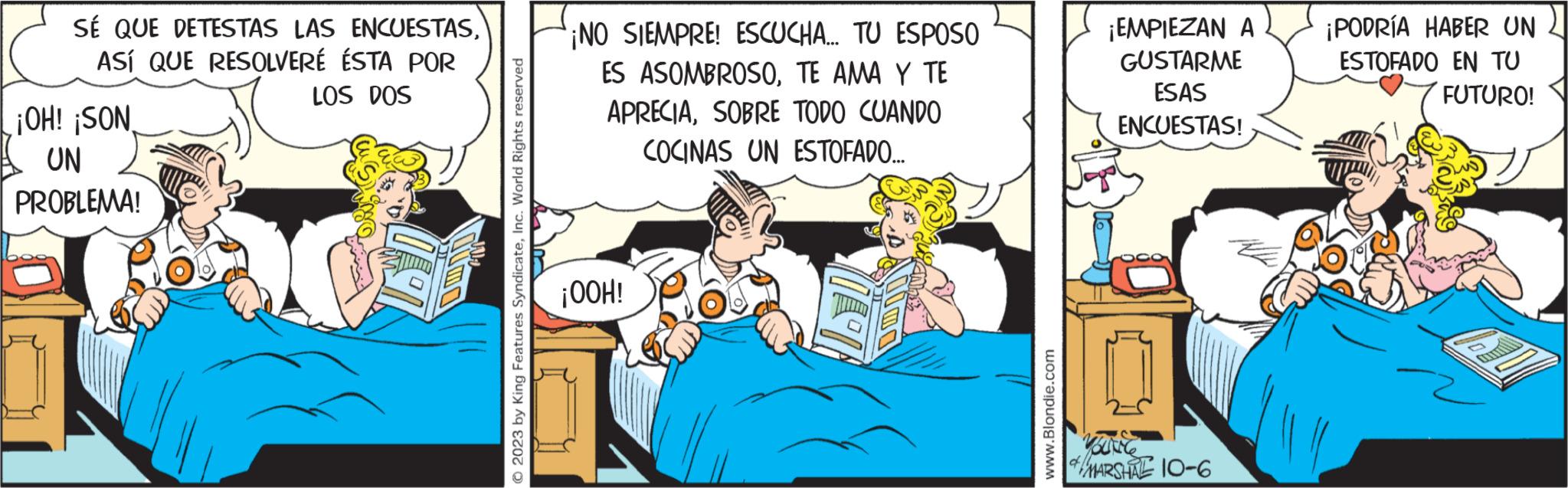 Publication OCR: SÉ QUE DETESTAS LAS ENCUESTASASÍ QUE RESOLVERÉ ÉSTA POR LOS DOS ¡OH! ¡SON UN PROBLEMA! OF © 2023 by King Features SyndicateInc. World Rights reserved ¡NO SIEMPRE! ESCUCHA... TU ESPOSO ES ASOMBROSOTE AMA Y TE APRECIASOBRE TODO CUANDO COCINAS UN ESTOFADO... ¡OOH! www.Blondie.com ¡EMPIEZAN A GUSTARME ESAS ENCUESTAS! YOUNCE of MARSHAE 10-6 ¡PODRÍA HABER UN ESTOFADO EN TU FUTURO! SÉ QUE DETESTAS LAS ENCUESTASASÍ QUE RESOLVERÉ ÉSTA POR LOS DOS ¡ OH ! ¡ SON UN PROBLEMA ! OF © 2023 by King Features SyndicateInc. World Rights reserved ¡ NO SIEMPRE ! ESCUCHA ... TU ESPOSO ES ASOMBROSOTE AMA Y TE APRECIASOBRE TODO CUANDO COCINAS UN ESTOFADO ... ¡ OOH ! www.Blondie.com ¡ EMPIEZAN A GUSTARME ESAS ENCUESTAS ! YOUNCE of MARSHAE 10-6 ¡ PODRÍA HABER UN ESTOFADO EN TU FUTURO !