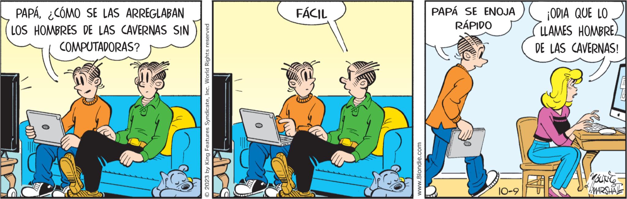 Conversation OCR: PAPÁ¿CÓMO SE LAS ARREGLABAN LOS HOMBRES DE LAS CAVERNAS SIN COMPUTADORAS? O 2023 by King Features SyndicateInc. World Rights reserved FÁCIL www.Blondie.com PAPÁ SE ENOJA RÁPIDO CH 10-9 ¡ODIA QUE LO LLAMES HOMBRE DE LAS CAVERNAS! Om Ind YOUNG MARSHAL PAPÁ¿ CÓMO SE LAS ARREGLABAN LOS HOMBRES DE LAS CAVERNAS SIN COMPUTADORAS ? O 2023 by King Features SyndicateInc. World Rights reserved FÁCIL www.Blondie.com PAPÁ SE ENOJA RÁPIDO CH 10-9 ¡ ODIA QUE LO LLAMES HOMBRE DE LAS CAVERNAS ! Om Ind YOUNG MARSHAL