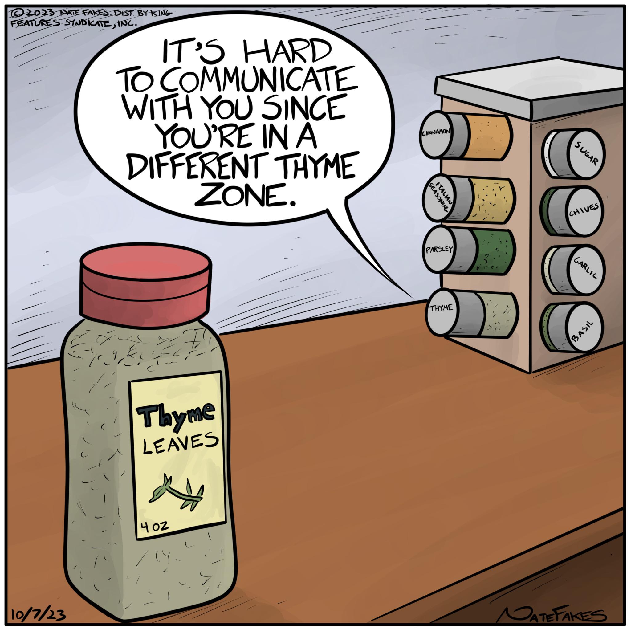 Bottle OCR: ©2023 NATE FAKES. DIST. BY KING FEATURES SYNDICATEINC. 10/7/23 3- IT'S HARD TO COMMUNICATE WITH YOU SINCE YOU'RE IN A DIFFERENT THYME ZONE. # Thyme LEAVES 402 CINNAMON SEASONING ITALIAN PARSLEY THYME SUGAR CHIVES GARLIC BASIL NATE FAKES © 2023 NATE FAKES . DIST . BY KING FEATURES SYNDICATEINC . 10/7/23 3 IT'S HARD TO COMMUNICATE WITH YOU SINCE YOU'RE IN A DIFFERENT THYME ZONE . # Thyme LEAVES 402 CINNAMON SEASONING ITALIAN PARSLEY THYME SUGAR CHIVES GARLIC BASIL NATE FAKES