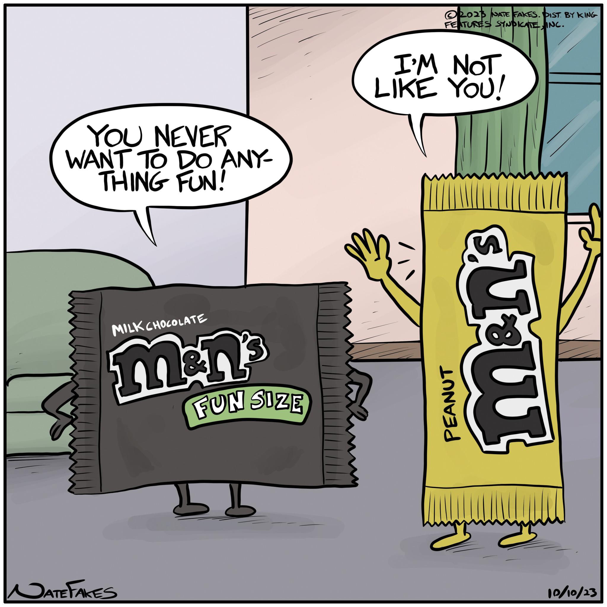Illustration OCR: YOU NEVER WANT TO DO ANY- THING FUN! MILK CHOCOLATE DATE FAKES &n² FUN SIZE 2023 NATE FAKES. DIST. BY KING FEATURES SYNDICATEINC. I'M NOT LIKE YOU! PEANUT mon's TX 10/10/23 YOU NEVER WANT TO DO ANY THING FUN ! MILK CHOCOLATE DATE FAKES & n² FUN SIZE 2023 NATE FAKES . DIST . BY KING FEATURES SYNDICATEINC . I'M NOT LIKE YOU ! PEANUT mon's TX 10/10/23