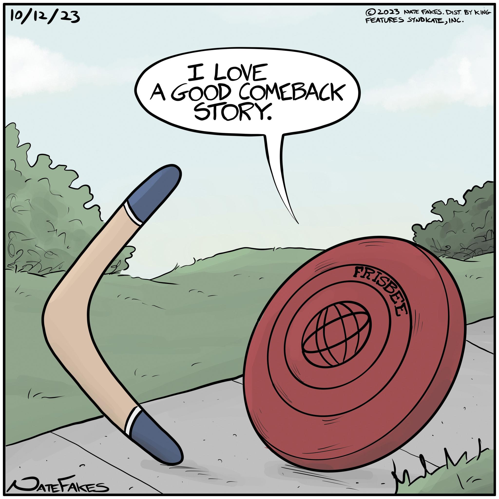 Elbow OCR: 10/12/23 NATE FAKES I LOVE A GOOD COMEBACK STORY. 2023 NATE FAKES. DIST. BY KING FEATURES SYNDICATEINC. FRISBEE withit 10/12/23 NATE FAKES I LOVE A GOOD COMEBACK STORY . 2023 NATE FAKES . DIST . BY KING FEATURES SYNDICATEINC . FRISBEE withit