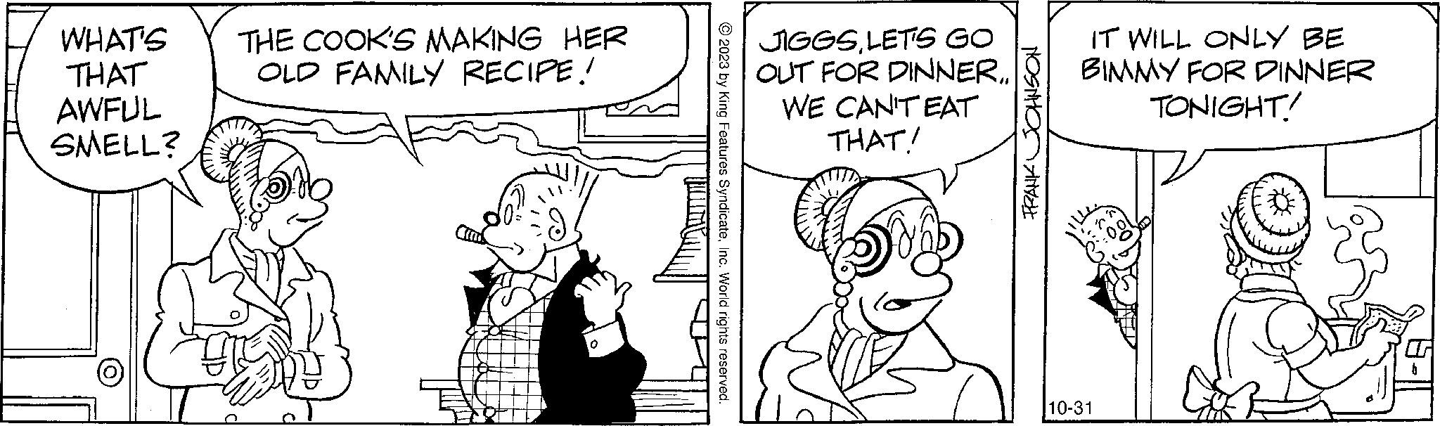Font OCR: WHAT'S THE COOK'S MAKING HER THAT OLD FAMILY RECIPE! AWFUL SMELL? ?2023 by King Features SyndicateInc. World rights reserved. JIGGSLET'S GO OUT FOR DINNER. WE CAN'T EAT THAT! FRANK JOHNSON IT WILL ONLY BE BIMMY FOR DINNER TONIGHT! 10-31 WHAT'S THE COOK'S MAKING HER THAT OLD FAMILY RECIPE ! AWFUL SMELL ? ?2023 by King Features SyndicateInc. World rights reserved . JIGGSLET'S GO OUT FOR DINNER . WE CAN'T EAT THAT ! FRANK JOHNSON IT WILL ONLY BE BIMMY FOR DINNER TONIGHT ! 10-31