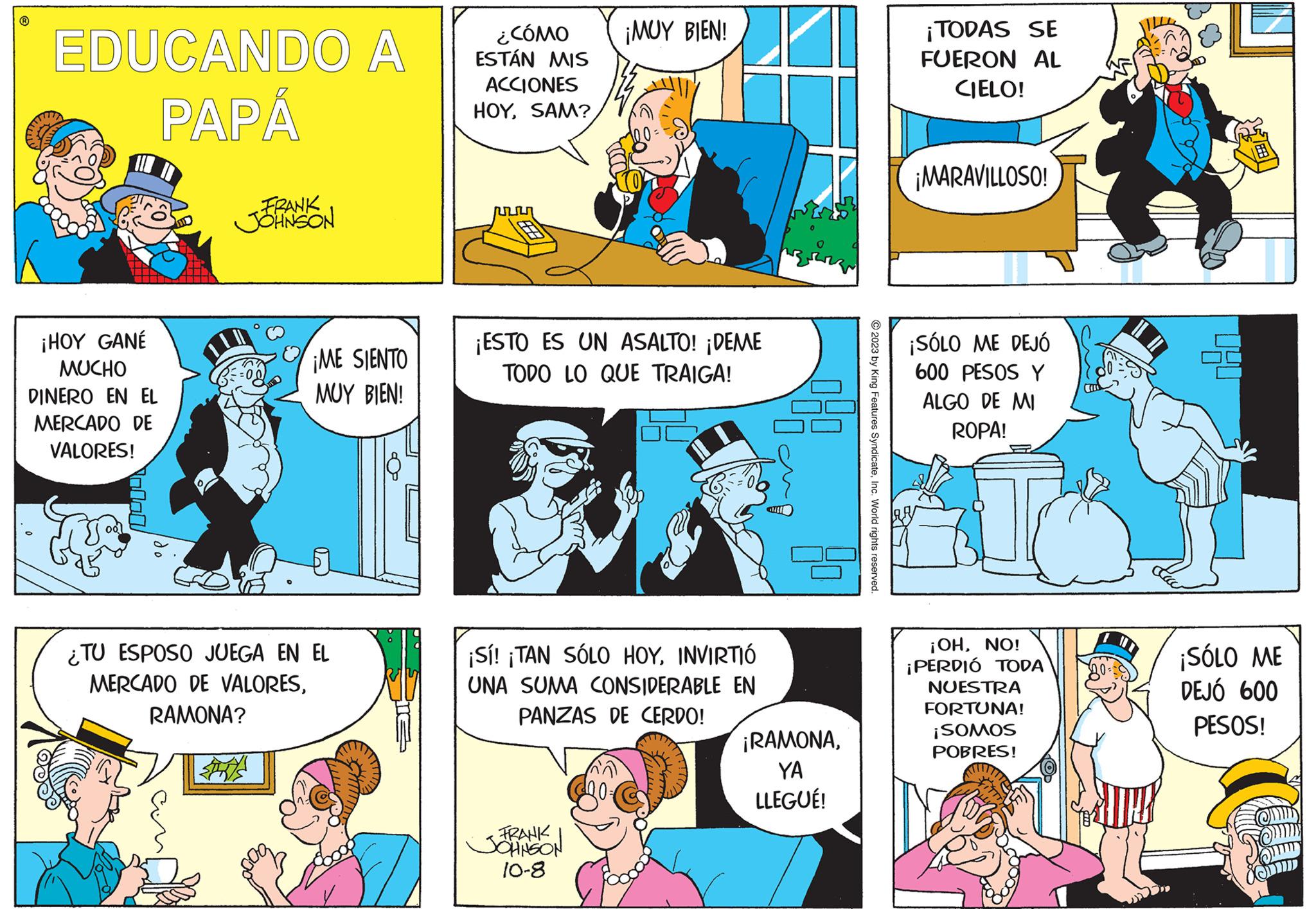 Comic book OCR: EDUCANDO A PAPÁ ¡HOY GANÉ MUCHO DINERO EN EL MERCADO DE VALORES! FRANK JOHNSON ¡ME SIENTO MUY BIEN! ¿TU ESPOSO JUEGA EN EL MERCADO DE VALORESRAMONA? - U ¿CÓMO ESTÁN MIS ACCIONES HOYSAM? ¡MUY BIEN! ¡ESTO ES UN ASALTO! ¡DEME TODO LO QUE TRAIGA! ¡Sí! ¡TAN SÓLO HOYINVIRTIÓ UNA SUMA CONSIDERABLE EN PANZAS DE CERDO! FRANK JOHNSON 10-8 GULE ¡RAMONAYA LLEGUÉ! © 2023 by King Features SyndicateInc. World rights reserved. ¡TODAS SE FUERON AL CIELO! ¡MARAVILLOSO! ¡SÓLO ME DEJÓ 600 PESOS Y ALGO DE MI ROPA! ¡OHNO! ¡PERDIÓ TODA NUESTRA FORTUNA! ¡SOMOS POBRES! 20== ¡SÓLO ME DEJÓ 600 PESOS! EDUCANDO A PAPÁ ¡ HOY GANÉ MUCHO DINERO EN EL MERCADO DE VALORES ! FRANK JOHNSON ¡ ME SIENTO MUY BIEN ! ¿ TU ESPOSO JUEGA EN EL MERCADO DE VALORESRAMONA ? - U ¿ CÓMO ESTÁN MIS ACCIONES HOYSAM ? ¡ MUY BIEN ! ¡ ESTO ES UN ASALTO ! ¡ DEME TODO LO QUE TRAIGA ! ¡ Sí ! ¡ TAN SÓLO HOYINVIRTIÓ UNA SUMA CONSIDERABLE EN PANZAS DE CERDO ! FRANK JOHNSON 10-8 GULE ¡ RAMONAYA LLEGUÉ ! © 2023 by King Features SyndicateInc. World rights reserved . ¡ TODAS SE FUERON AL CIELO ! ¡ MARAVILLOSO ! ¡ SÓLO ME DEJÓ 600 PESOS Y ALGO DE MI ROPA ! ¡ OHNO ! ¡ PERDIÓ TODA NUESTRA FORTUNA ! ¡ SOMOS POBRES ! 20 == ¡ SÓLO ME DEJÓ 600 PESOS !