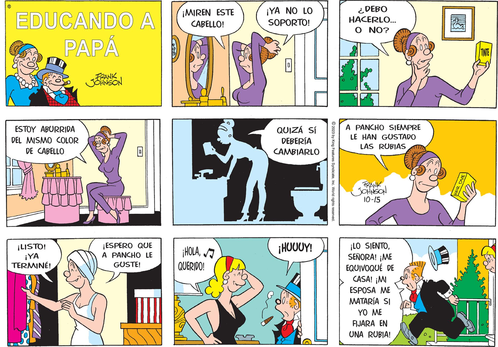Line OCR: EDUCANDO A PAPÁ ESTOY ABURRIDA DEL MISMO COLOR DE CABELLO ¡LISTO! ¡YA TERMINÉ! TO FRANK JOHNSON ¡ESPERO QUE A PANCHO LE GUSTE! ¡MIREN ESTE CABELLO! ¡HOLAQUERIDO! ¡YA NO LO SOPORTO! QUIZÁ SÍ DEBERÍA CAMBIARLO WINDS ¡HUUUY! © 2023 by King Features SyndicateInc. World rights reserved. ¿DEBO HACERLO... O NO? A PANCHO SIEMPRE LE HAN GUSTADO LAS RUBIAS FRANK JOHNSON 10-15 ¡LO SIENTOSEÑORA! ¡ME EQUIVOQUÉ DE CASA! ¡MI ESPOSA ME MATARÍA SI YO ME FIJARA EN UNA RUBIA! HAIR DYE TINTE ??? EDUCANDO A PAPÁ ESTOY ABURRIDA DEL MISMO COLOR DE CABELLO ¡ LISTO ! ¡ YA TERMINÉ ! TO FRANK JOHNSON ¡ ESPERO QUE A PANCHO LE GUSTE ! ¡ MIREN ESTE CABELLO ! ¡ HOLAQUERIDO ! ¡ YA NO LO SOPORTO ! QUIZÁ SÍ DEBERÍA CAMBIARLO WINDS ¡ HUUUY ! © 2023 by King Features SyndicateInc. World rights reserved . ¿ DEBO HACERLO ... O NO ? A PANCHO SIEMPRE LE HAN GUSTADO LAS RUBIAS FRANK JOHNSON 10-15 ¡ LO SIENTOSEÑORA ! ¡ ME EQUIVOQUÉ DE CASA ! ¡ MI ESPOSA ME MATARÍA SI YO ME FIJARA EN UNA RUBIA ! HAIR DYE TINTE ???