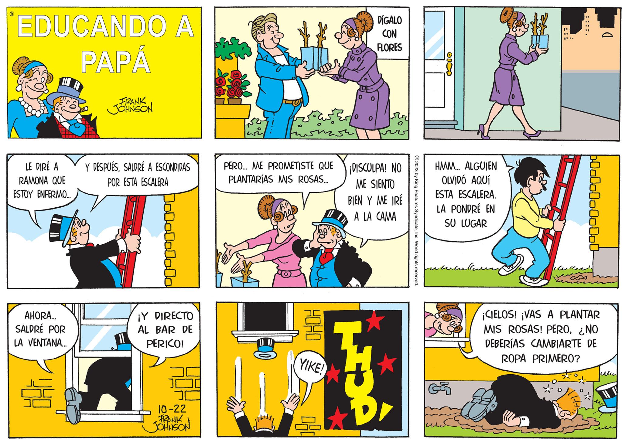Art OCR: EDUCANDO A PAPÁ LE DIRÉ A RAMONA QUE ESTOY ENFERMO... AHORA... SALDRÉ POR LA VENTANA... FRANK JOHNSON Y DESPUÉSSALDRÉ A ESCONDIDAS POR ESTA ESCALERA Dololololo ¡Y DIRECTO AL BAR DE PERICO! 10-22 FRANK JOHNSON PERO... ME PROMETISTE QUE PLANTARÍAS MIS ROSAS... U I KOHO YIKE! DÍGALO CON FLORES ¡DISCULPA! NO ME SIENTO BIEN Y ME IRE A LA CAMA LIDÀ © 2023 by King Features SyndicateInc. World rights reserved. 60 HMM... ALGUIEN OLVIDÓ AQUÍ ESTA ESCALERA. LA PONDRÉ EN SU LUGAR 600000000000 1. ¡CIELOS! ¡VAS A PLANTAR MIS ROSAS! PERO¿NO DEBERÍAS CAMBIARTE DE ROPA PRIMERO? ( EDUCANDO A PAPÁ LE DIRÉ A RAMONA QUE ESTOY ENFERMO ... AHORA ... SALDRÉ POR LA VENTANA ... FRANK JOHNSON Y DESPUÉSSALDRÉ A ESCONDIDAS POR ESTA ESCALERA Dololololo ¡ Y DIRECTO AL BAR DE PERICO ! 10-22 FRANK JOHNSON PERO ... ME PROMETISTE QUE PLANTARÍAS MIS ROSAS ... U I KOHO YIKE ! DÍGALO CON FLORES ¡ DISCULPA ! NO ME SIENTO BIEN Y ME IRE A LA CAMA LIDÀ © 2023 by King Features SyndicateInc. World rights reserved . 60 HMM ... ALGUIEN OLVIDÓ AQUÍ ESTA ESCALERA . LA PONDRÉ EN SU LUGAR 600000000000 1 . ¡ CIELOS ! ¡ VAS A PLANTAR MIS ROSAS ! PERO¿ NO DEBERÍAS CAMBIARTE DE ROPA PRIMERO ? (