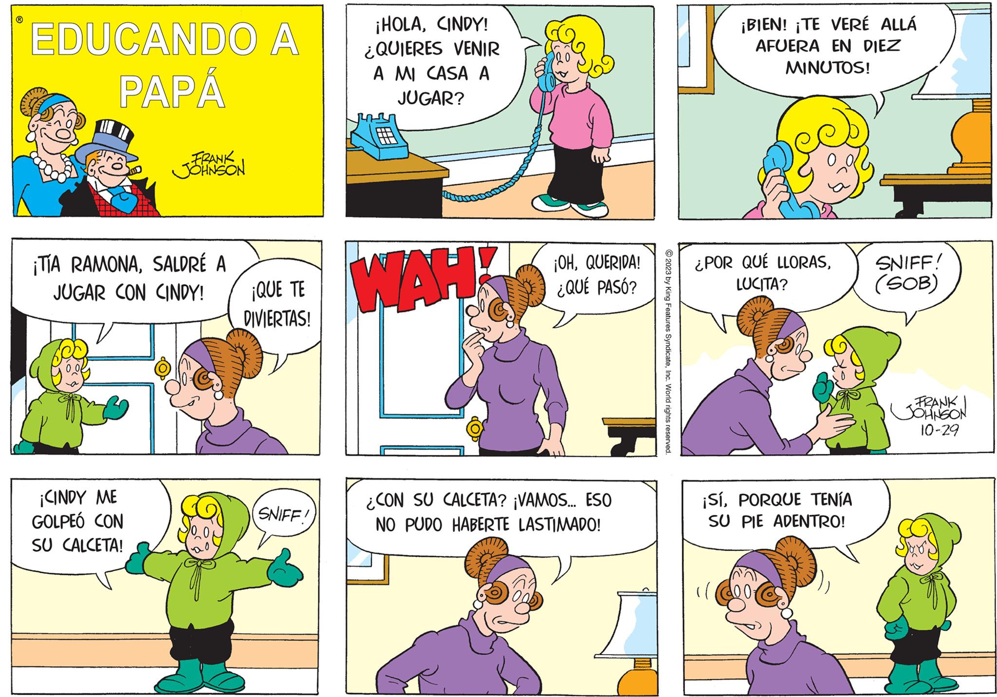 Human body OCR: EDUCANDO A PAPÁ FRANK JOHNSON ¡TIA RAMONASALDRÉ A JUGAR CON CINDY! ¡CINDY ME GOLPEÓ CON SU CALCETA! ¡QUE TE DIVIERTAS! SNIFF! ¡HOLACINDY! ¿QUIERES VENIR A MI CASA A JUGAR? WAH ¡OHQUERIDA! ¿QUÉ PASÓ? ¿CON SU CALCETA? ¡VAMOS... ESO NO PUDO HABERTE LASTIMADO! 2023 by King Features SyndicateInc. World rights reserved. ¡BIEN! ¡TE VERÉ ALLÁ AFUERA EN DIEZ MINUTOS! ¿POR QUÉ LLORASLUCITA? ¡SíPORQUE TENÍA SU PIE ADENTRO! ll SNIFF! (SOB) -FRANKI JOHNSON 10-29 EDUCANDO A PAPÁ FRANK JOHNSON ¡ TIA RAMONASALDRÉ A JUGAR CON CINDY ! ¡ CINDY ME GOLPEÓ CON SU CALCETA ! ¡ QUE TE DIVIERTAS ! SNIFF ! ¡ HOLACINDY ! ¿ QUIERES VENIR A MI CASA A JUGAR ? WAH ¡ OHQUERIDA ! ¿ QUÉ PASÓ ? ¿ CON SU CALCETA ? ¡ VAMOS ... ESO NO PUDO HABERTE LASTIMADO ! 2023 by King Features SyndicateInc. World rights reserved . ¡ BIEN ! ¡ TE VERÉ ALLÁ AFUERA EN DIEZ MINUTOS ! ¿ POR QUÉ LLORASLUCITA ? ¡ SíPORQUE TENÍA SU PIE ADENTRO ! ll SNIFF ! ( SOB ) -FRANKI JOHNSON 10-29
