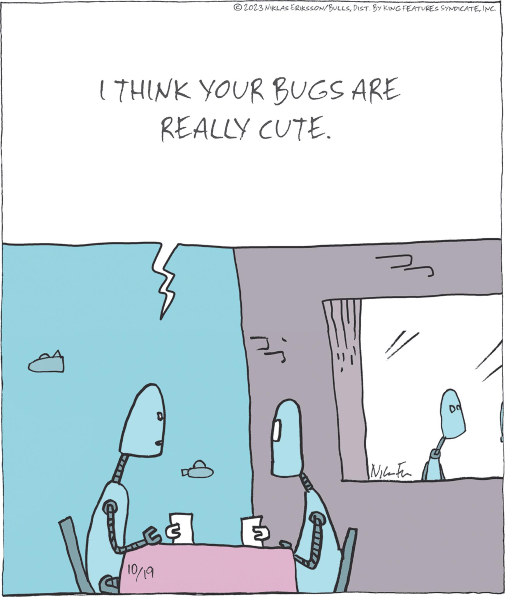 Illustration OCR: 2023 NIKLAS ERIKSSON/BULLSINC I THINK YOUR BUGS ARE REALLY CUTE. ???? Was y 10/19 3 www Nice Fu DO 2023 NIKLAS ERIKSSON / BULLSDIST . BY KING FEATURES SYNDICATEINC I THINK YOUR BUGS ARE REALLY CUTE . ???? Was y 10/19 3 www Nice Fu DO