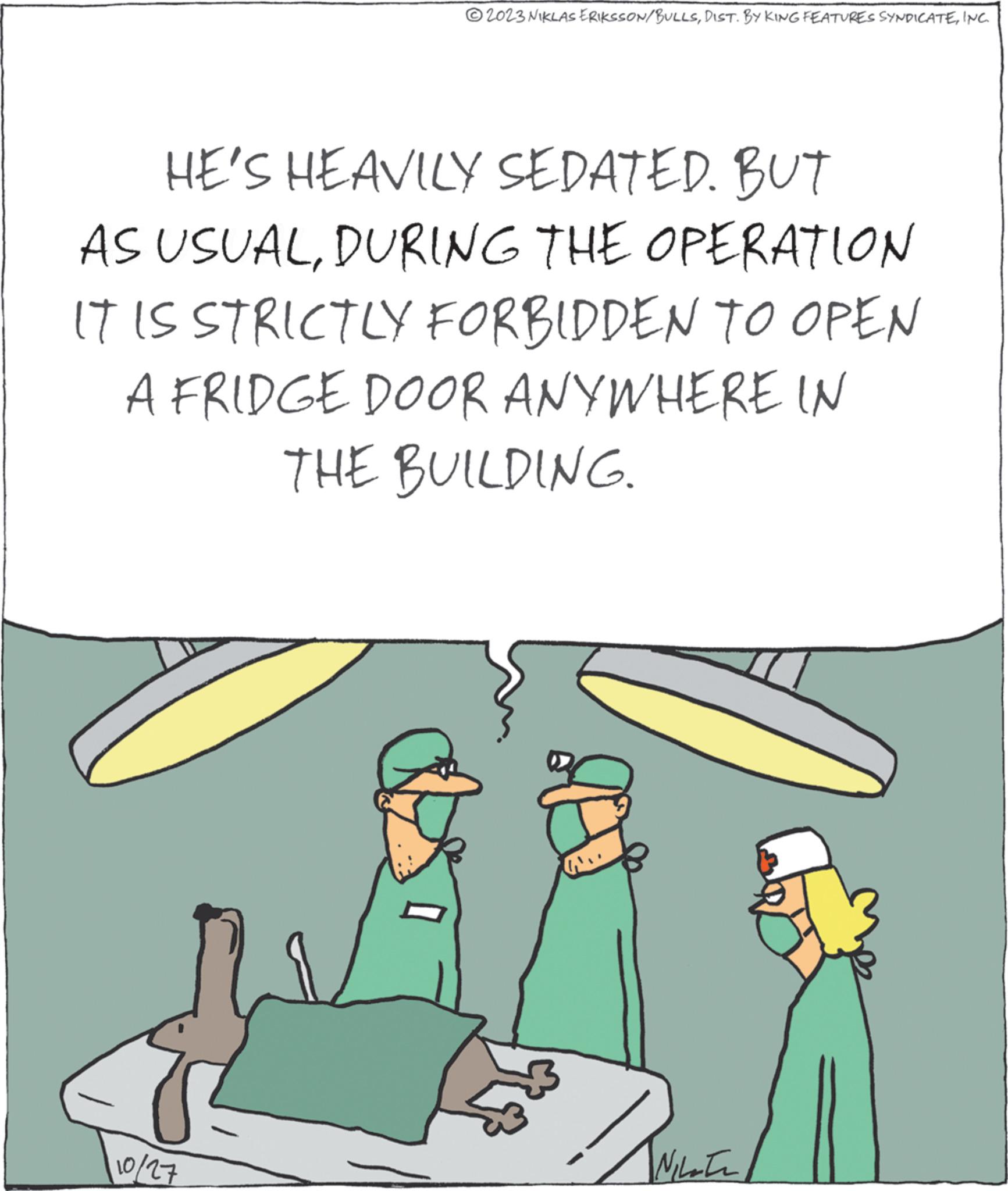 Illustration OCR: ?2023 NIKLAS ERIKSSON/BULLSINC. HE'S HEAVILY SEDATED. BUT AS USUALDURING THE OPERATION IT IS STRICTLY FORBIDDEN TO OPEN A FRIDGE DOOR ANYWHERE IN THE BUILDING. 110/27 ????? IN ?2023 NIKLAS ERIKSSON / BULLSDIST . BY KING FEATURES SYNDICATEINC . HE'S HEAVILY SEDATED . BUT AS USUALDURING THE OPERATION IT IS STRICTLY FORBIDDEN TO OPEN A FRIDGE DOOR ANYWHERE IN THE BUILDING . 110/27 ????? IN