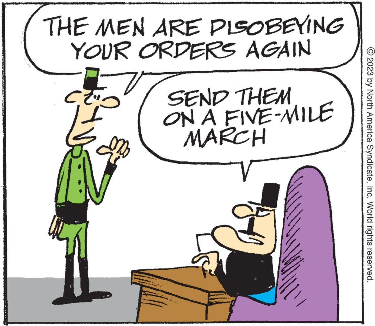 Art OCR: THE MEN ARE DISOBEYING YOUR ORDERS AGAIN V 23 23 SEND THEM ON A FIVE-MILE MARCH wal htt © 2023 by North America SyndicateInc. World rights reserved. THE MEN ARE DISOBEYING YOUR ORDERS AGAIN V 23 23 SEND THEM ON A FIVE - MILE MARCH wal htt © 2023 by North America SyndicateInc. World rights reserved .