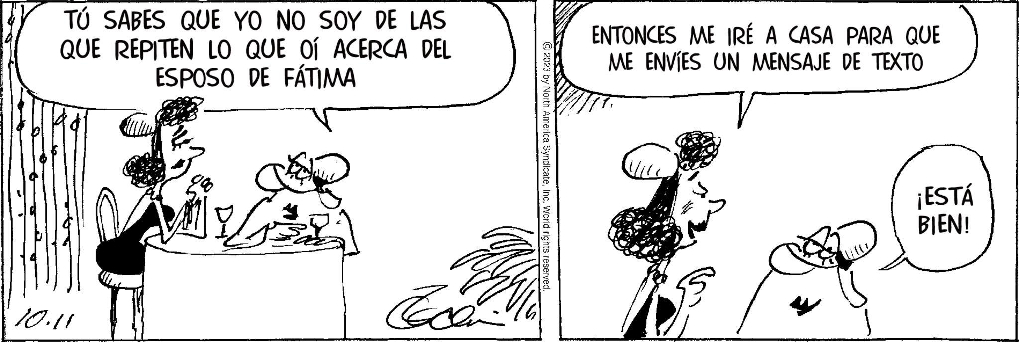 Art OCR: TÚ SABES QUE YO NO SOY DE LAS QUE REPITEN LO QUE OÍ ACERCA DEL ESPOSO DE FÁTIMA B 10.11 Econ © 2023 by North America SyndicateInc. World rights reserved ENTONCES ME IRÉ A CASA PARA QUE ME ENVÍES UN MENSAJE DE TEXTO ¡ESTÁ BIEN! TÚ SABES QUE YO NO SOY DE LAS QUE REPITEN LO QUE OÍ ACERCA DEL ESPOSO DE FÁTIMA B 10.11 Econ © 2023 by North America SyndicateInc. World rights reserved ENTONCES ME IRÉ A CASA PARA QUE ME ENVÍES UN MENSAJE DE TEXTO ¡ ESTÁ BIEN !