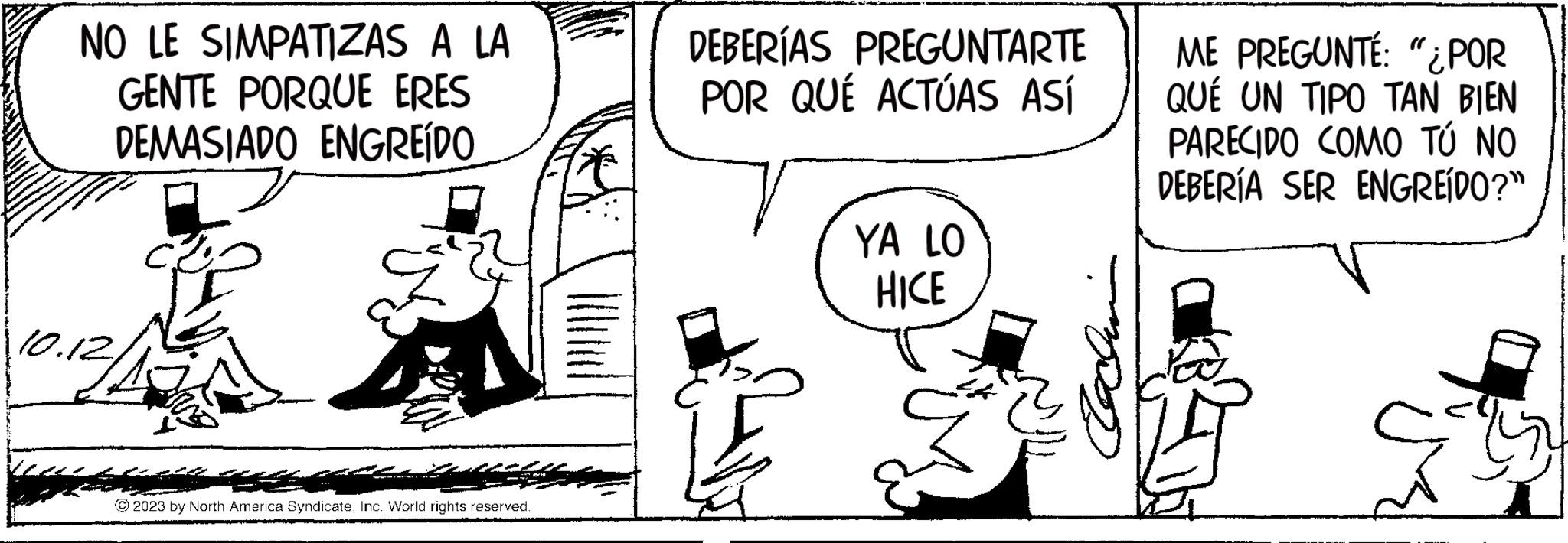 Style OCR: NO LE SIMPATIZAS A LA GENTE PORQUE ERES DEMASIADO ENGREÍDO 10.12 © 2023 by North America SyndicateInc. World rights reserved. DEBERÍAS PREGUNTARTE POR QUÉ ACTÚAS ASÍ YA LO HICE ME PREGUNTÉ: "¿POR QUÉ UN TIPO TAN BIEN PARECIDO COMO TÚ NO DEBERÍA SER ENGREÍDO?" NO LE SIMPATIZAS A LA GENTE PORQUE ERES DEMASIADO ENGREÍDO 10.12 © 2023 by North America SyndicateInc. World rights reserved . DEBERÍAS PREGUNTARTE POR QUÉ ACTÚAS ASÍ YA LO HICE ME PREGUNTÉ : " ¿ POR QUÉ UN TIPO TAN BIEN PARECIDO COMO TÚ NO DEBERÍA SER ENGREÍDO ? "