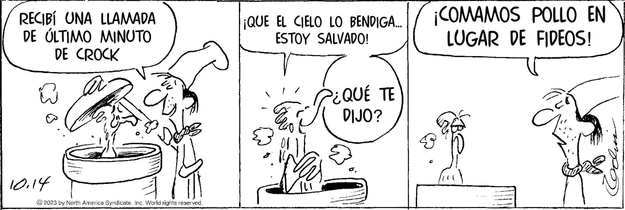 Organism OCR: RECIBÍ UNA LLAMADA DE ÚLTIMO MINUTO DE CROCK ~ 10.14 as © 2023 by North America SyndicateInc. World rights reserved. ¡QUE EL CIELO LO BENDIGA... ESTOY SALVADO! 7 ¿QUÉ TE DIJO? ER 01 Nu ¡COMAMOS POLLO EN LUGAR DE FIDEOS! a RECIBÍ UNA LLAMADA DE ÚLTIMO MINUTO DE CROCK ~ 10.14 as © 2023 by North America SyndicateInc. World rights reserved . ¡ QUE EL CIELO LO BENDIGA ... ESTOY SALVADO ! 7 ¿ QUÉ TE DIJO ? ER 01 Nu ¡ COMAMOS POLLO EN LUGAR DE FIDEOS ! a
