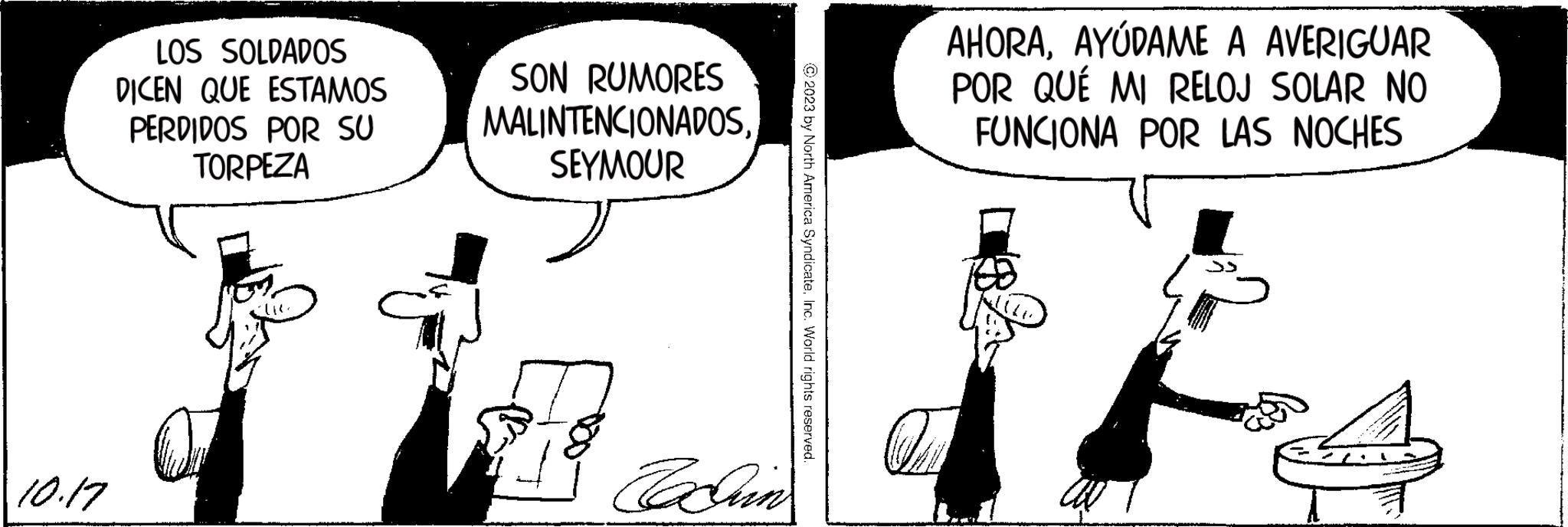 Art OCR: 10.17 LOS SOLDADOS DICEN QUE ESTAMOS PERDIDOS POR SU TORPEZA SON RUMORES MALINTENCIONADOSSEYMOUR Tahin © 2023 by North America SyndicateInc. World rights reserved. AHORAAYÚDAME A AVERIGUAR POR QUÉ MI RELOJ SOLAR NO FUNCIONA POR LAS NOCHES 10.17 LOS SOLDADOS DICEN QUE ESTAMOS PERDIDOS POR SU TORPEZA SON RUMORES MALINTENCIONADOSSEYMOUR Tahin © 2023 by North America SyndicateInc. World rights reserved . AHORAAYÚDAME A AVERIGUAR POR QUÉ MI RELOJ SOLAR NO FUNCIONA POR LAS NOCHES