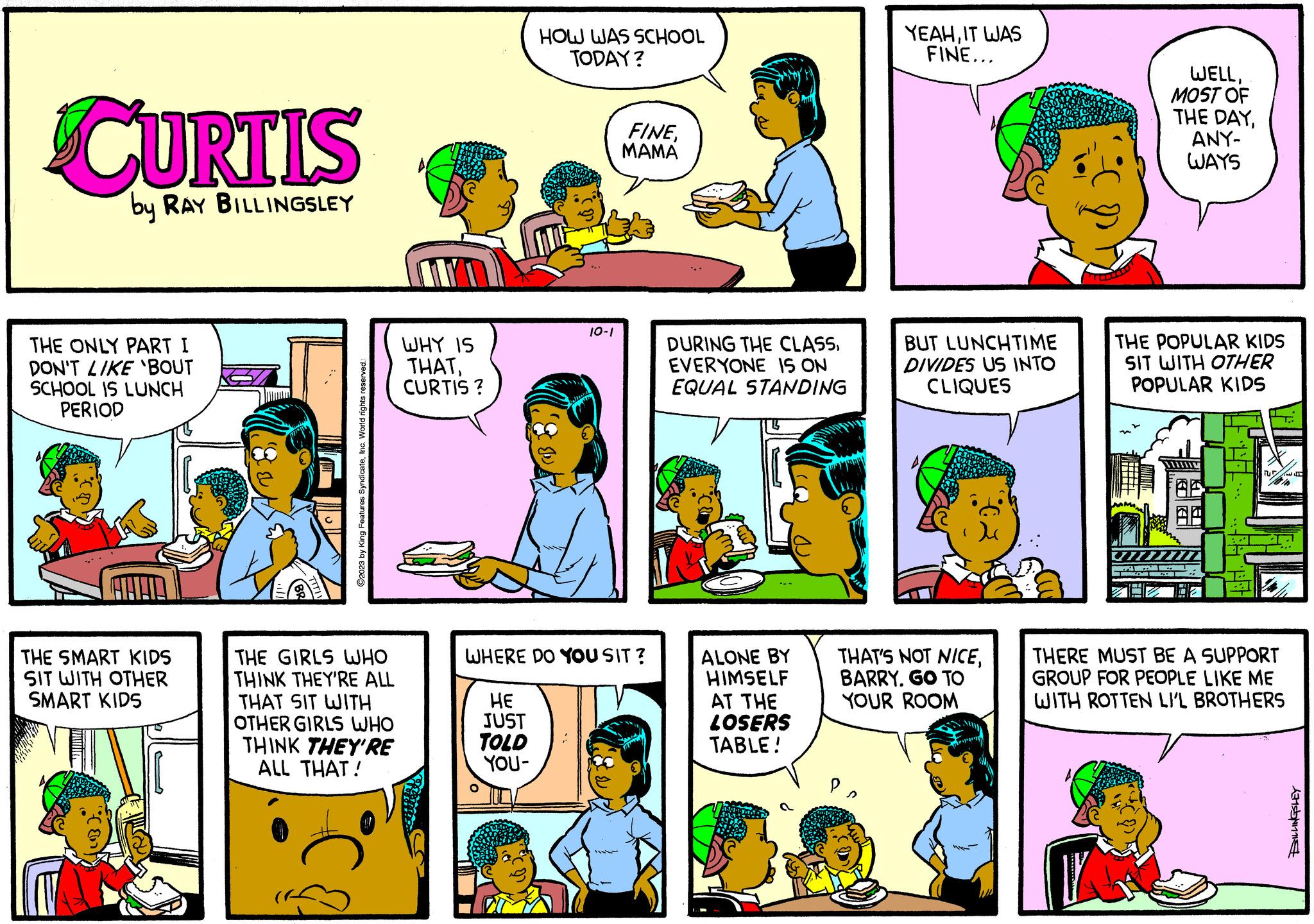 Line OCR: CURTIS by RAY BILLINGSLEY THE ONLY PART I DON'T LIKE 'BOUT SCHOOL IS LUNCH PERIOD THE SMART KIDS SIT WITH OTHER SMART KIDS Appliga ©2023 by King Features SyndicateInc. World rights reserved. THE GIRLS WHO THINK THEY'RE ALL THAT SIT WITH OTHER GIRLS WHO THINK THEY'RE ALL THAT! WHY IS THATCURTIS? COFRA HE JUST TOLD YOU- HOW WAS SCHOOL TODAY? O 10-1 WHERE DO YOU SIT? FINEMAMA DURING THE CLASSEVERYONE IS ON EQUAL STANDING ALONE BY HIMSELF AT THE LOSERS TABLE! YEAHIT WAS FINE... Po BUT LUNCHTIME DIVIDES US INTO CLIQUES THAT'S NOT NICEBARRY. GO TO YOUR ROOM P WELLMOST OF THE DAYANY- WAYS THE POPULAR KIDS SIT WITH OTHER POPULAR KIDS TUR 10 THERE MUST BE A SUPPORT GROUP FOR PEOPLE LIKE ME WITH ROTTEN LI'L BROTHERS Lensynt CURTIS by RAY BILLINGSLEY THE ONLY PART I DON'T LIKE ' BOUT SCHOOL IS LUNCH PERIOD THE SMART KIDS SIT WITH OTHER SMART KIDS Appliga © 2023 by King Features SyndicateInc. World rights reserved . THE GIRLS WHO THINK THEY'RE ALL THAT SIT WITH OTHER GIRLS WHO THINK THEY'RE ALL THAT ! WHY IS THATCURTIS ? COFRA HE JUST TOLD YOU HOW WAS SCHOOL TODAY ? O 10-1 WHERE DO YOU SIT ? FINEMAMA DURING THE CLASSEVERYONE IS ON EQUAL STANDING ALONE BY HIMSELF AT THE LOSERS TABLE ! YEAHIT WAS FINE ... Po BUT LUNCHTIME DIVIDES US INTO CLIQUES THAT'S NOT NICEBARRY . GO TO YOUR ROOM P WELLMOST OF THE DAYANY WAYS THE POPULAR KIDS SIT WITH OTHER POPULAR KIDS TUR 10 THERE MUST BE A SUPPORT GROUP FOR PEOPLE LIKE ME WITH ROTTEN LI'L BROTHERS Lensynt