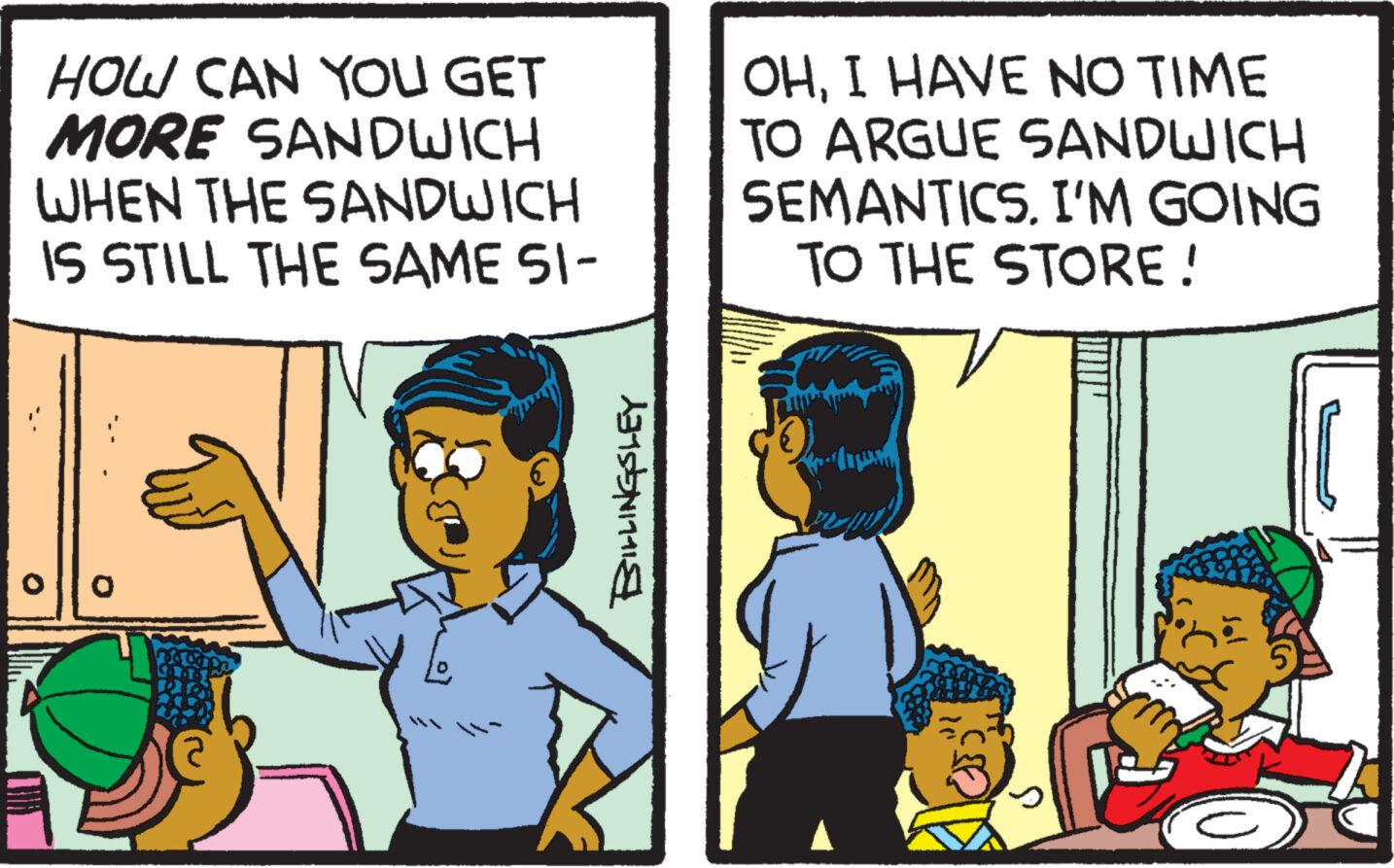 Illustration OCR: HOW CAN YOU GET MORE SANDWICH WHEN THE SANDWICH IS STILL THE SAME SI- ollo 19 addr -LINGSLEY OHI HAVE NO TIME TO ARGUE SANDWICH SEMANTICSI'M GOING TO THE STORE! HOW CAN YOU GET MORE SANDWICH WHEN THE SANDWICH IS STILL THE SAME SI ollo 19 addr -LINGSLEY OHI HAVE NO TIME TO ARGUE SANDWICH SEMANTICSI'M GOING TO THE STORE !