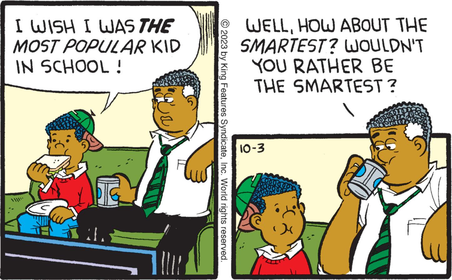 Conversation OCR: I WISH I WAS THE MOST POPULAR KID IN SCHOOL ! ?? E © 2023 by King Features SyndicateInc. World rights reserved. WELLHOW ABOUT THE SMARTEST? WOULDN'T YOU RATHER BE THE SMARTEST? 10-3 I WISH I WAS THE MOST POPULAR KID IN SCHOOL ! ?? E © 2023 by King Features SyndicateInc. World rights reserved . WELLHOW ABOUT THE SMARTEST ? WOULDN'T YOU RATHER BE THE SMARTEST ? 10-3