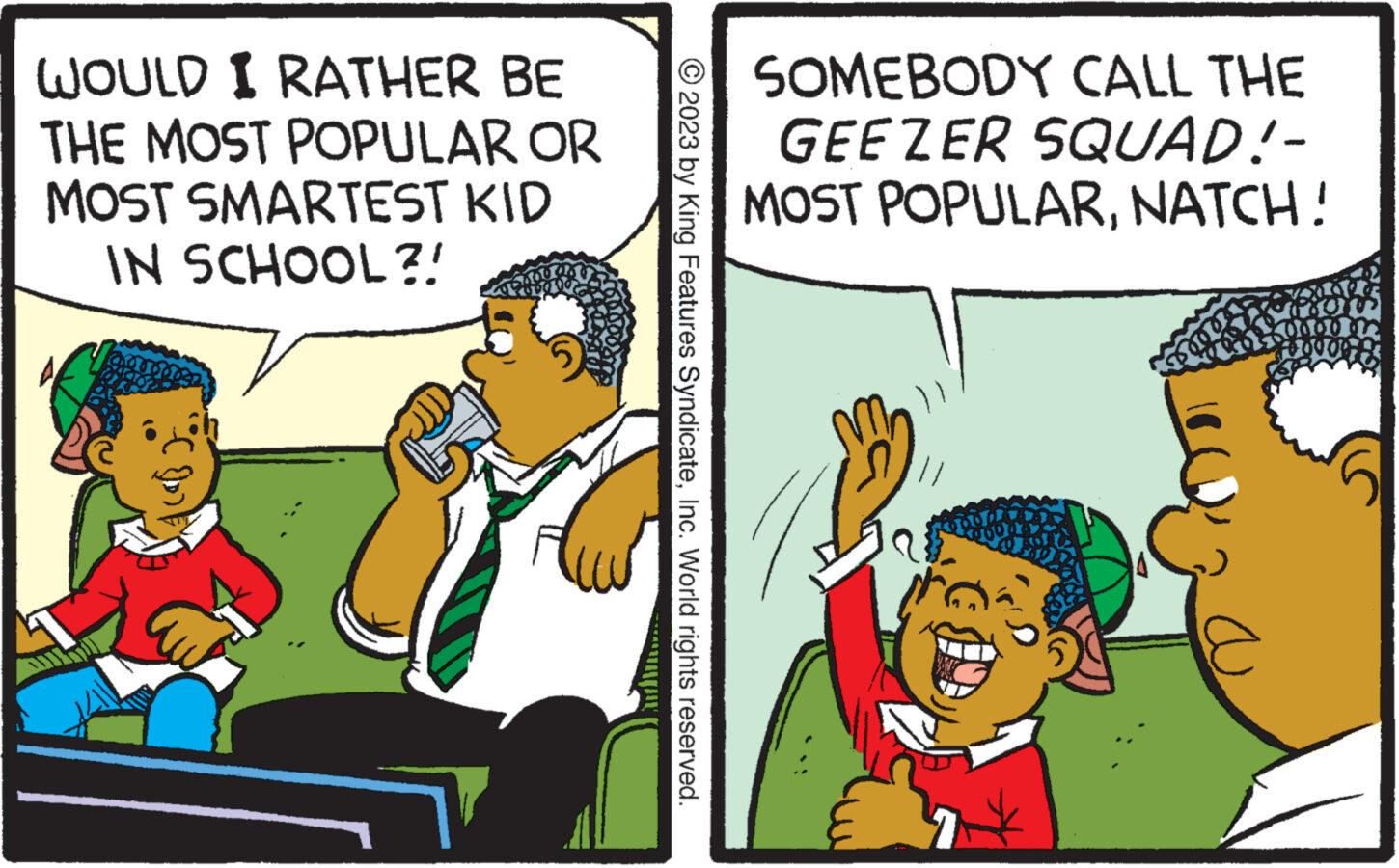 Fictional character OCR: WOULD I RATHER BE THE MOST POPULAR OR MOST SMARTEST KID IN SCHOOL?! www.... © 2023 by King Features SyndicateInc. World rights reserved. SOMEBODY CALL THE GEEZER SQUAD!- MOST POPULARNATCH ! A LAZ Colum 100000 WOULD I RATHER BE THE MOST POPULAR OR MOST SMARTEST KID IN SCHOOL ?! www .... © 2023 by King Features SyndicateInc. World rights reserved . SOMEBODY CALL THE GEEZER SQUAD ! MOST POPULARNATCH ! A LAZ Colum 100000