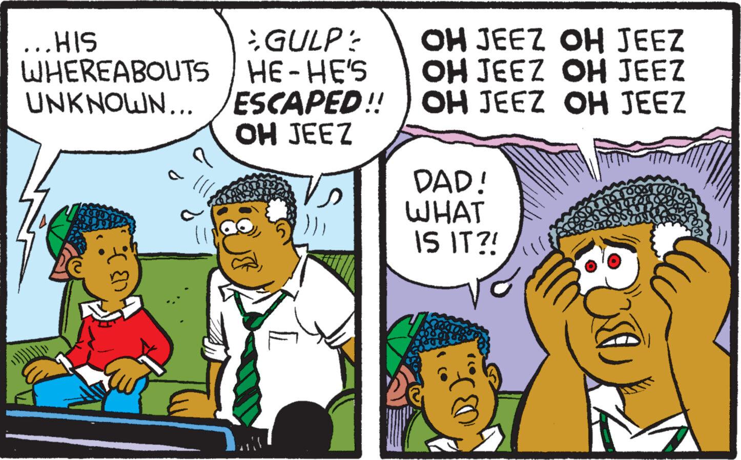 Fiction OCR: ...HIS WHEREABOUTS UNKNOWN... (B). GULP / HE-HE'S ESCAPED!! OH JEEZ ar OH JEEZ OH JEEZ OH JEEZ OH JEEZ OH JEEZ OH JEEZ DAD! WHAT IS IT?! ? ... HIS WHEREABOUTS UNKNOWN ... ( B ) . GULP / HE - HE'S ESCAPED !! OH JEEZ ar OH JEEZ OH JEEZ OH JEEZ OH JEEZ OH JEEZ OH JEEZ DAD ! WHAT IS IT ?! ?