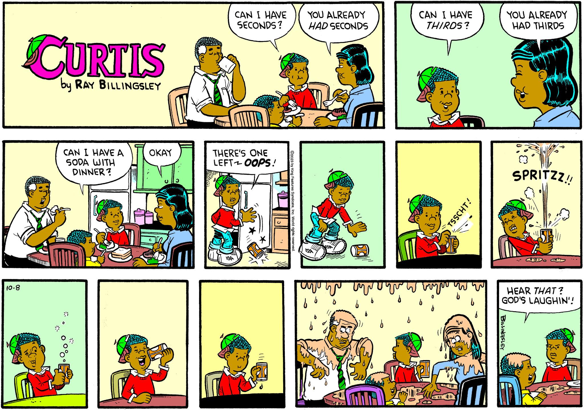 Comic book OCR: 10-8 CURTIS by RAY BILLINGSLEY 1rB:.55 CAN I HAVE A SODA WITH DINNER? DE OKAY CAN I HAVE SECONDS? THERE'S ONE LEFT OOPS! ?2023 by King Features SyndicateYOU ALREADY HAD SECONDS www www avu up ww CAN I HAVE THIRDS? CD www. H TH TSSCHT! YOU ALREADY HAD THIRDS BILLINGSLEY SPRITZZ!! MIDO JEST HEAR THAT? GOD'S LAUGHIN'! 10-8 CURTIS by RAY BILLINGSLEY 1rB : .55 CAN I HAVE A SODA WITH DINNER ? DE OKAY CAN I HAVE SECONDS ? THERE'S ONE LEFT OOPS ! ?2023 by King Features SyndicateYOU ALREADY HAD SECONDS www www avu up ww CAN I HAVE THIRDS ? CD www . H TH TSSCHT ! YOU ALREADY HAD THIRDS BILLINGSLEY SPRITZZ !! MIDO JEST HEAR THAT ? GOD'S LAUGHIN ' !
