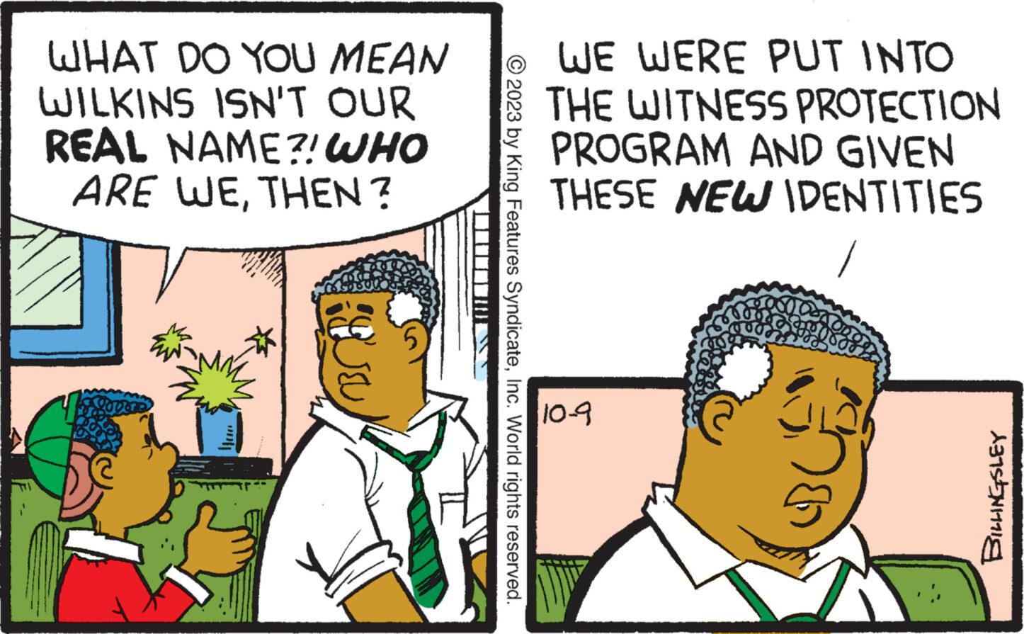 Illustration OCR: WHAT DO YOU MEAN WILKINS ISN'T OUR REAL NAME?! WHO ARE WETHEN? Conti OBS • WE WERE PUT INTO THE WITNESS PROTECTION PROGRAM AND GIVEN THESE NEW IDENTITIES © 2023 by King Features SyndicateInc. World rights reserved. 10-9 ???? BILLINGSLEY WHAT DO YOU MEAN WILKINS ISN'T OUR REAL NAME ?! WHO ARE WETHEN ? Conti OBS • WE WERE PUT INTO THE WITNESS PROTECTION PROGRAM AND GIVEN THESE NEW IDENTITIES © 2023 by King Features SyndicateInc. World rights reserved . 10-9 ???? BILLINGSLEY