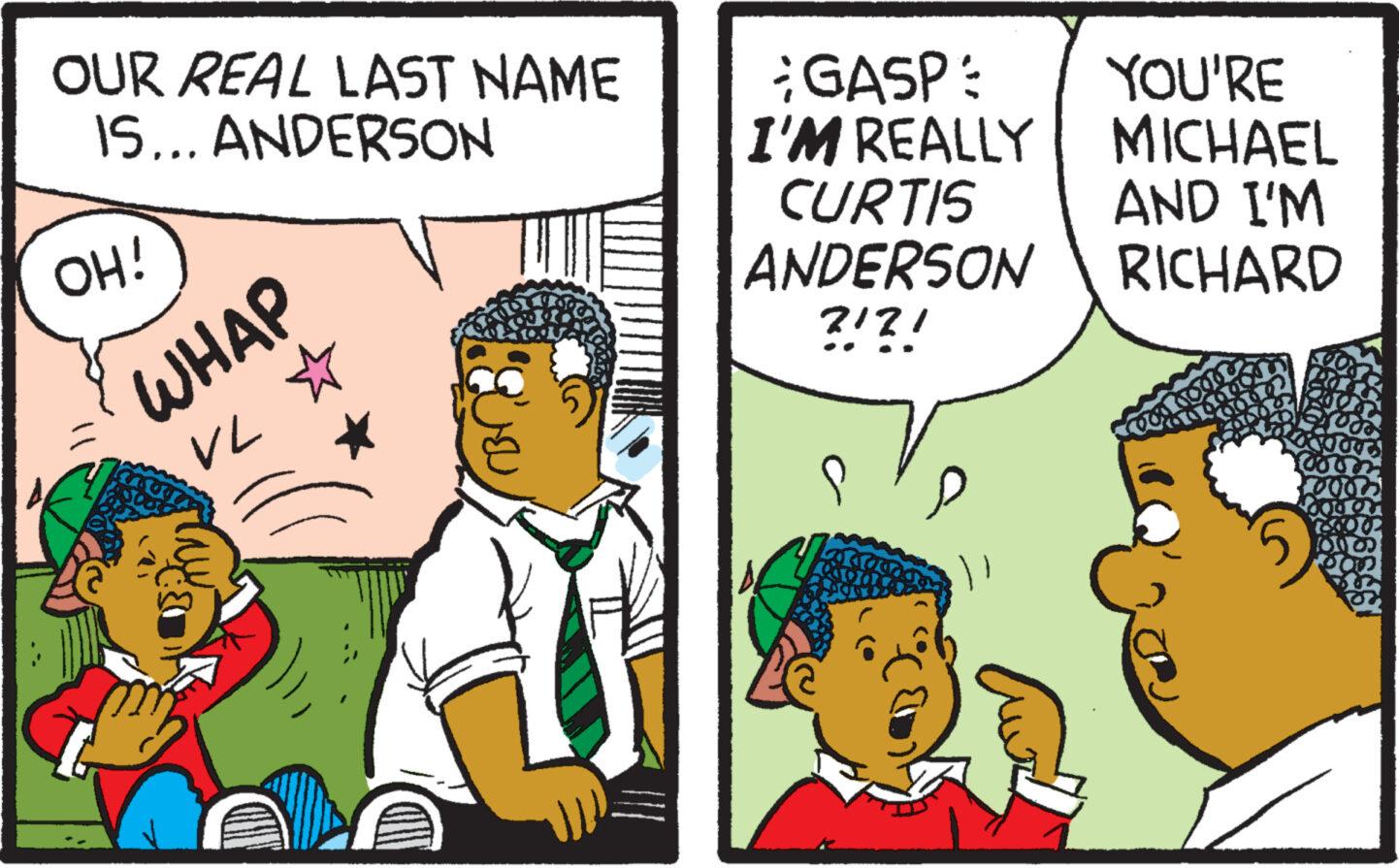 Line OCR: OUR REAL LAST NAME IS... ANDERSON OH! WHAP VL ? GASP: I'M REALLY CURTIS ANDERSON ?!?! YOU'RE MICHAEL AND I'M RICHARD OUR REAL LAST NAME IS ... ANDERSON OH ! WHAP VL ? GASP : I'M REALLY CURTIS ANDERSON ? ! ? ! YOU'RE MICHAEL AND I'M RICHARD