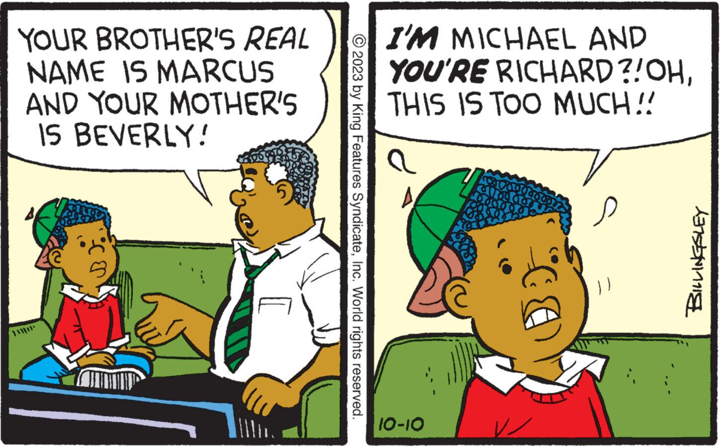 Rectangle OCR: YOUR BROTHER'S REAL NAME IS MARCUS AND YOUR MOTHER'S IS BEVERLY! © 2023 by King Features SyndicateInc. World rights reserved. I'M MICHAEL AND YOU'RE RICHARD?! OHTHIS IS TOO MUCH!! a 10-10 T s 137551111 YOUR BROTHER'S REAL NAME IS MARCUS AND YOUR MOTHER'S IS BEVERLY ! © 2023 by King Features SyndicateInc. World rights reserved . I'M MICHAEL AND YOU'RE RICHARD ?! OHTHIS IS TOO MUCH !! a 10-10 T s 137551111