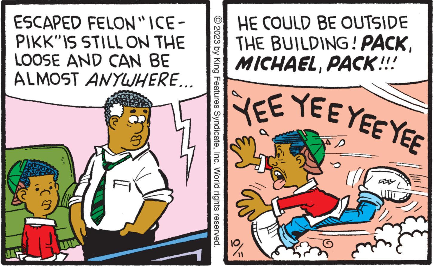 Window OCR: ESCAPED FELON "ICE- PIKK IS STILL ON THE LOOSE AND CAN BE ALMOST ANYWHERE... © 2023 by King Features SyndicateInc. World rights reserved. HE COULD BE OUTSIDE THE BUILDING! PACKPACK!!! YEE YEE YEE YEE g 11 ESCAPED FELON " ICE PIKK IS STILL ON THE LOOSE AND CAN BE ALMOST ANYWHERE ... © 2023 by King Features SyndicateInc. World rights reserved . HE COULD BE OUTSIDE THE BUILDING ! PACKPACK !!! YEE YEE YEE YEE g 11