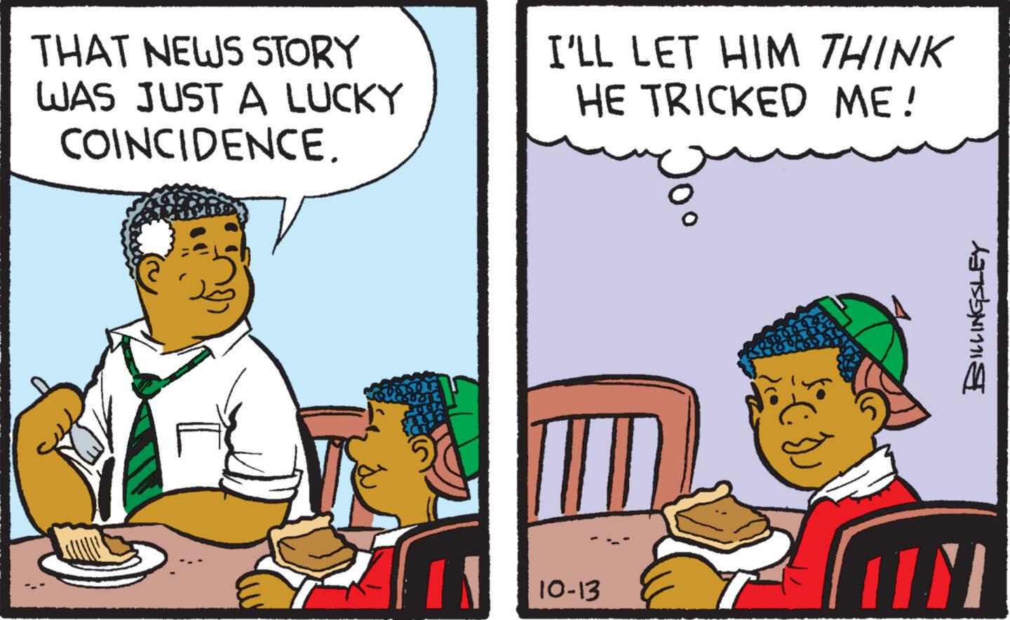 Humour OCR: THAT NEWS STORY WAS JUST A LUCKY COINCIDENCE. I'LL LET HIM THINK HE TRICKED ME! 10-13 ECD BILLINGSLEY M THAT NEWS STORY WAS JUST A LUCKY COINCIDENCE . I'LL LET HIM THINK HE TRICKED ME ! 10-13 ECD BILLINGSLEY M