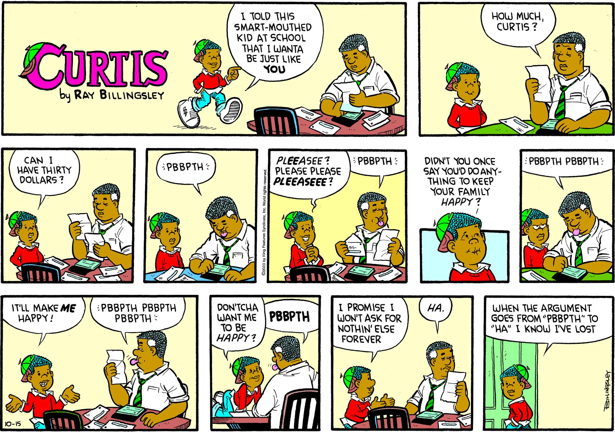 Parallel OCR: CURTIS by RAY BILLINGSLEY CAN I HAVE THIRTY DOLLARS ? IT'LL MAKE ME HAPPY! 10-15 PBBPTH: PBBPTH PBBPTH PBBPTH I TOLD THIS SMART-MOUTHED KID AT SCHOOL THAT I WANTA BE JUST LIKE YOU ©2023 by King Features SyndicateInc. World rights reserved. PLEEASEE? PLEASE PLEASE PLEEASEEE? DON'TCHA WANT ME PBBPTH TO BE HAPPY? PBBPTH I PROMISE I WON'T ASK FOR NOTHIN' ELSE FOREVER DIDN'T YOU ONCE SAY YOU'D DO ANY- THING TO KEEP YOUR FAMILY HAPPY? HA. HOW MUCHCURTIS? T PBBPTH PBBPTH: WHEN THE ARGUMENT GOES FROM "PBBPTH" TO "HA" I KNOW I'VE LOST S CURTIS by RAY BILLINGSLEY CAN I HAVE THIRTY DOLLARS ? IT'LL MAKE ME HAPPY ! 10-15 PBBPTH : PBBPTH PBBPTH PBBPTH I TOLD THIS SMART - MOUTHED KID AT SCHOOL THAT I WANTA BE JUST LIKE YOU © 2023 by King Features SyndicateInc. World rights reserved . PLEEASEE ? PLEASE PLEASE PLEEASEEE ? DON'TCHA WANT ME PBBPTH TO BE HAPPY ? PBBPTH I PROMISE I WON'T ASK FOR NOTHIN ' ELSE FOREVER DIDN'T YOU ONCE SAY YOU'D DO ANY THING TO KEEP YOUR FAMILY HAPPY ? HA . HOW MUCHCURTIS ? T PBBPTH PBBPTH : WHEN THE ARGUMENT GOES FROM " PBBPTH " TO " HA " I KNOW I'VE LOST S