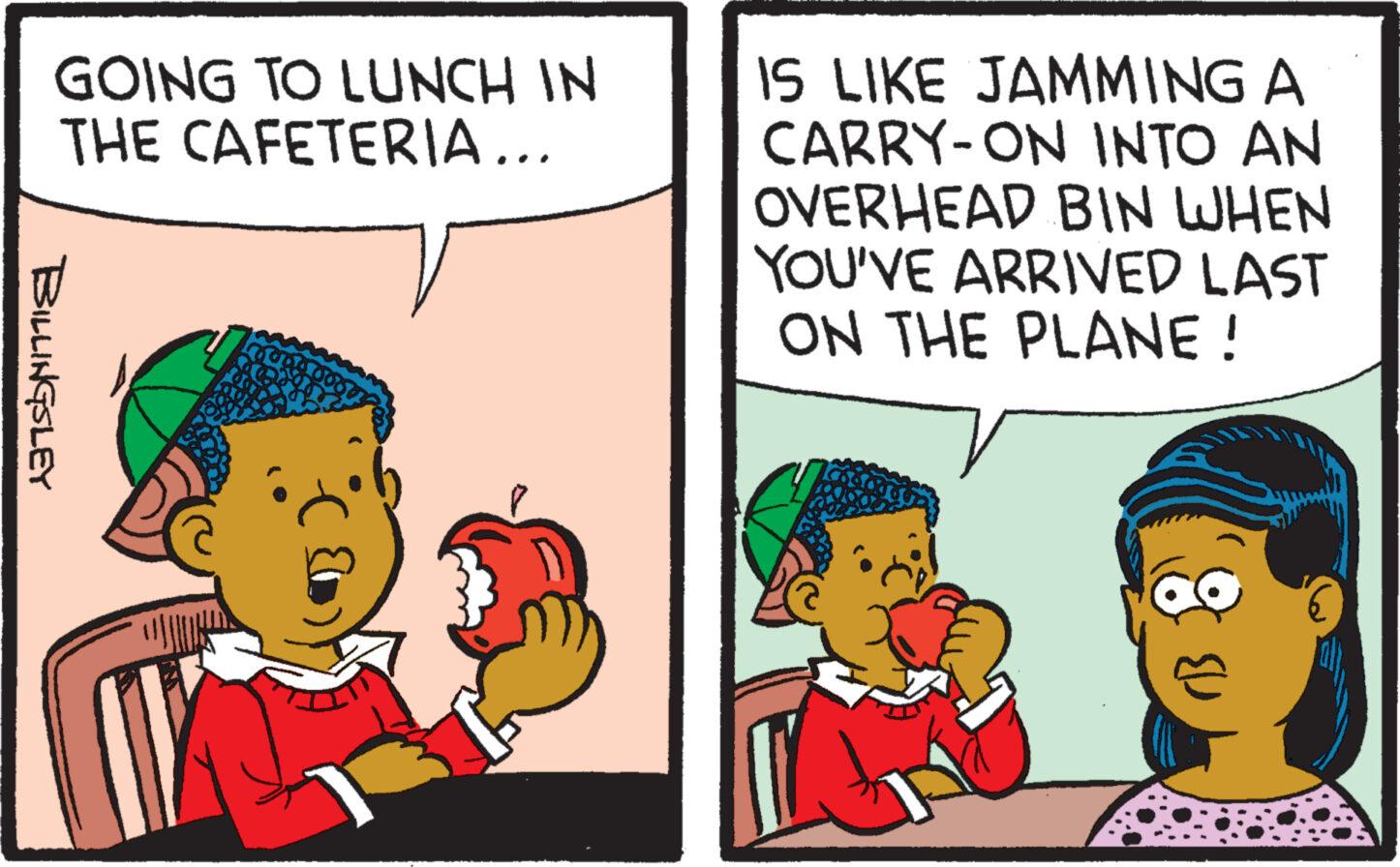 Rectangle OCR: GOING TO LUNCH IN THE CAFETERIA... BILLINGSLEY IS LIKE JAMMING A CARRY-ON INTO AN OVERHEAD BIN WHEN YOU'VE ARRIVED LAST ON THE PLANE! 8 GOING TO LUNCH IN THE CAFETERIA ... BILLINGSLEY IS LIKE JAMMING A CARRY - ON INTO AN OVERHEAD BIN WHEN YOU'VE ARRIVED LAST ON THE PLANE ! 8