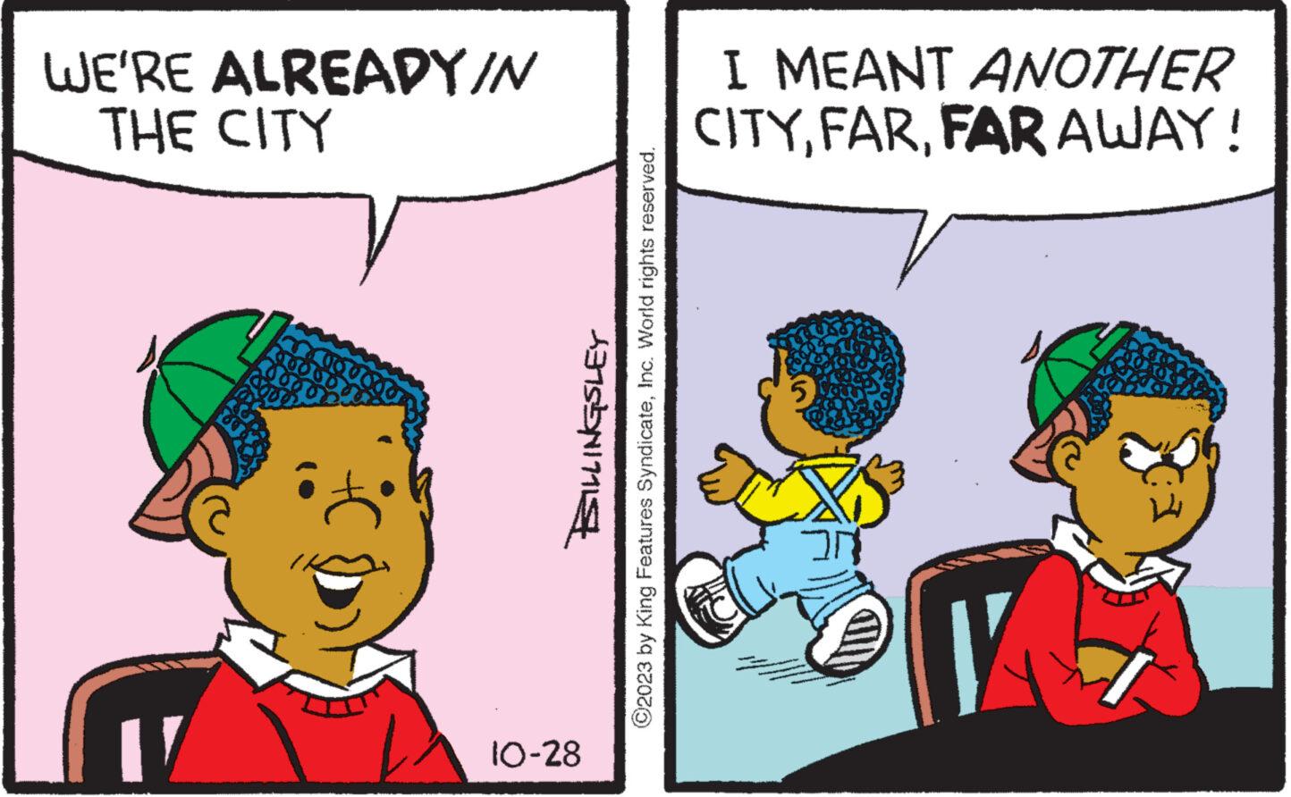 Happy OCR: WE'RE ALREADY/N THE CITY 17 10-28 SILLINGSLEY ?2023 by King Features SyndicateInc. World rights reserved. I MEANT ANOTHER CITYFAR AWAY! WE'RE ALREADY / N THE CITY 17 10-28 SILLINGSLEY ?2023 by King Features SyndicateInc. World rights reserved . I MEANT ANOTHER CITYFAR AWAY !